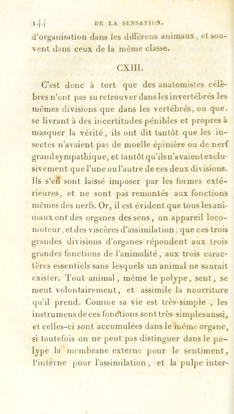 d'organisation dans les différons animaux, eL sou- vent dans ceux de la même classe. cxm. C’est donc à tort que des anatomistes célè- bres n’ont pas su retrouver dans les invertébrés les mêmes divisions que dans les vertébrés, ou que, se livrant à des incertitudes pénibles et propres à masquer la vériLé, ils ont dit tantôt que les in- sectes n’avaient pas de moelle épinière ou de nerf grand sympathique, et tantôt qu’ilsn’avaienlexclu- sivement que l’une ou l’autre de ces deux divisions. Us s’en sont laissé imposer par les formes exté- rieures, et ne sont pas remontés aux fonctions mêmes des nerfs. Or, il est évident que tous les ani- maux ont des organes des sens , un appareil loco- moteur , et des viscères d’assimilation, que ces trois grandes divisions d’organes répondent aux trois grandes fonctions de l’animalité, aux trois carac- tères essentiels sans lesquels un animal ne saurait exister. Tout animal, même le polype, sent, se meut volontairement, et assimile la nourriture qu’il prend. Comme sa vie est très-simple , les instrumens de ces fonctions sont très-simplesaussi, et celles-ci sont accumulées dans le même organe, si toutefois on ne peut pas distinguer dans le po- lype la membrane externe pour le sentiment, l’interne pour l’assimilation, et la pulpe inter-