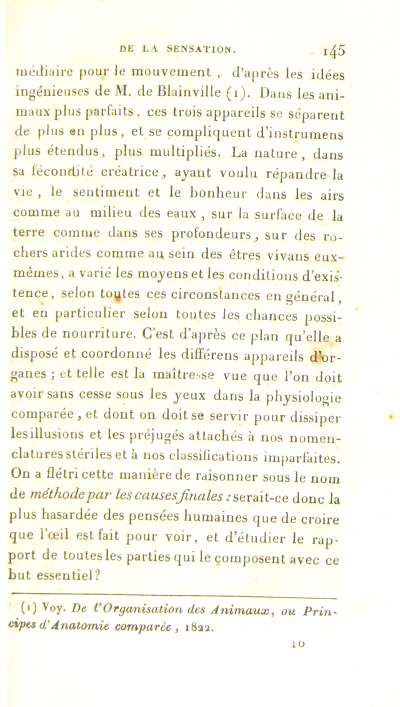 médiaire pour le mouvement , d’après les idées ingénieuses de M. de Blainville (1). Dans les ani- maux plus parfaits , ces trois appareils se séparent de plus en plus, et se compliquent d’instrumens plus étendus, plus multipliés. La nature, dans sa fécondité créatrice, avant voulu répandre la vie , le sentiment et le bonheur dans les airs comme au milieu des eaux , sur la surface de la terre comme dans ses profondeurs, sur des ro- chers arides comme au sein des êtres vivans eux- mêmes, a varié les moyens et les conditions d’exis- tence, selon toutes ces circonstances en général, et en particulier selon toutes les chances possi- bles de nourriture. C’est d’après ce plan qu’elle a disposé et coordonné les différens appareils dW- ganes ; et telle est la maîtresse vue que l’on doit avoir sans cesse sous les yeux dans la physiologie comparée, et dont on doit se servir pour dissiper lesillusions et les préjugés attachés à nos nomen- clatures stériles et a nos classifications imparfaites. On a flétri cette manière de raisonner sous le nom de méthode par les causesfinales : serait-ce donc la plus hasardée des pensées humaines que de croire que l’œil est fait pour voir, et d’étudier le rap- port de toutes les parties qui le composent avec ce but essentiel? (0 Voy. De VOrganisation des Animaux, ou Prin- cipes d’Anatomie comparée, i8aa. 10