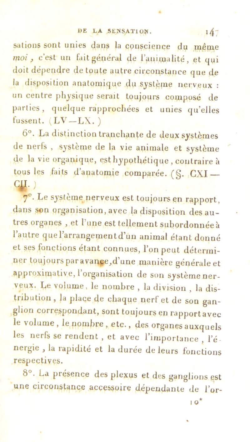 sations sont unies dans la conscience du même moi , c’est un fait général de l’animalité, et qui doit dépendre de toute autre circonstance que de la disposition anatomique du système nerveux : un centre physique serait toujours composé de parties, quelque rapprochées et unies qu’elles fussent. i^LV—LX. ) 6°. La distinction tranchante de deux systèmes de nerfs , système de la vie animale et système de la vie organique, est hypothétique , contraire à tous les faits d’anatomie comparée. (§. GXI— ) 70. Le système nerveux est toujours en rapport, dans son organisation, avec la disposition des au- tres organes , et l’une est tellement subordonnée à l’autre quel’arrangementd’un animal étant donné et ses fonctions étant connues, l’on peut détermi- ner toujours par avance,,d’une manière générale et approximative, 1 organisation de son système ner- veux. Le volume, le nombre , la division , la dis- tribution , la place de chaque nerf et de son gan- glion correspondant, sont toujours en rapportavec le volume , le nombre , etc., des organes auxquels les nerfs se rendent , et avec l’importance , l’é- nergie , la rapidité et la durée de leurs fonctions respectives. 8°. La présence des plexus et des ganglions est une circonstance accessoire dépendante de l’or-