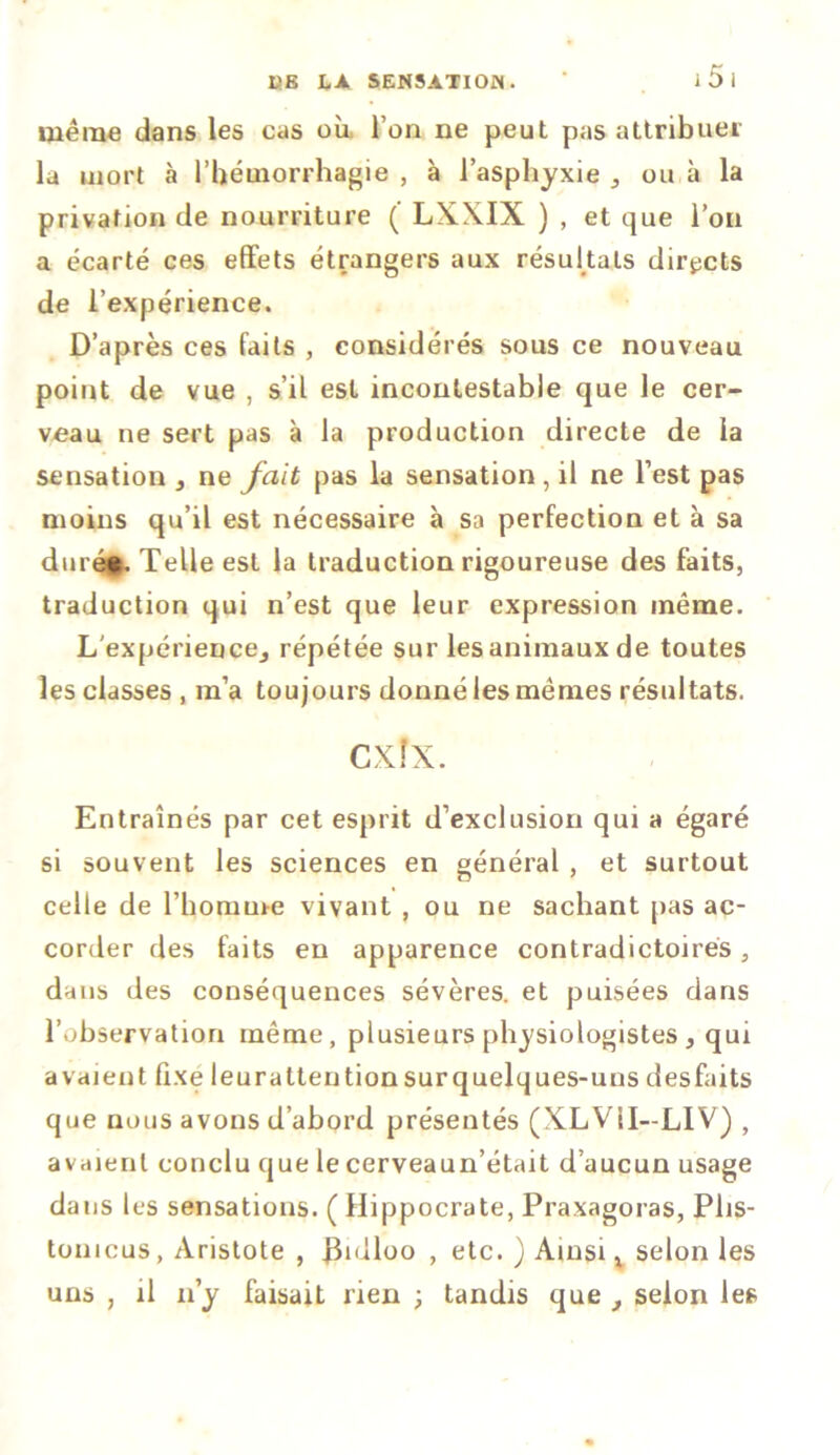 même dans les cas où, l’on ne peut pas attribuer la mort à l’hémorrhagie , à l’asphyxie } ou à la privation de nourriture ( LXXIX ) , et que l’on a écarté ces effets étrangers aux résultats directs de l’expérience. D’après ces faits , considérés sous ce nouveau point de vue , s’il est incontestable que le cer- veau ne sert pas à la production directe de la sensation , ne fait pas la sensation , il ne l’est pas moins qu’il est nécessaire à sa perfection et à sa durée. Telle est la traduction rigoureuse des faits, traduction qui n’est que leur expression même. L'expérience^ répétée sur les animaux de toutes les classes , m’a toujours donné les mêmes résultats. Entraînés par cet esprit d’exclusion qui a égaré si souvent les sciences en général , et surtout celle de l’homme vivant , ou ne sachant pas ac- corder des faits en apparence contradictoires, dans des conséquences sévères, et puisées dans l’observation même, plusieurs physiologistes, qui avaient fixe leuratteution sur quelques-uns desfaits que nous avons d’abord présentés (XLVil— L1V) , avaient conclu que le cerveaun’était d’aucun usage dans les sensations. ( Hippocrate, Praxagoras, Plis- tonicus, Aristote , fhdloo ; etc. ) Ainsi t selon les uns , il n’y faisait rien ; tandis que selon les