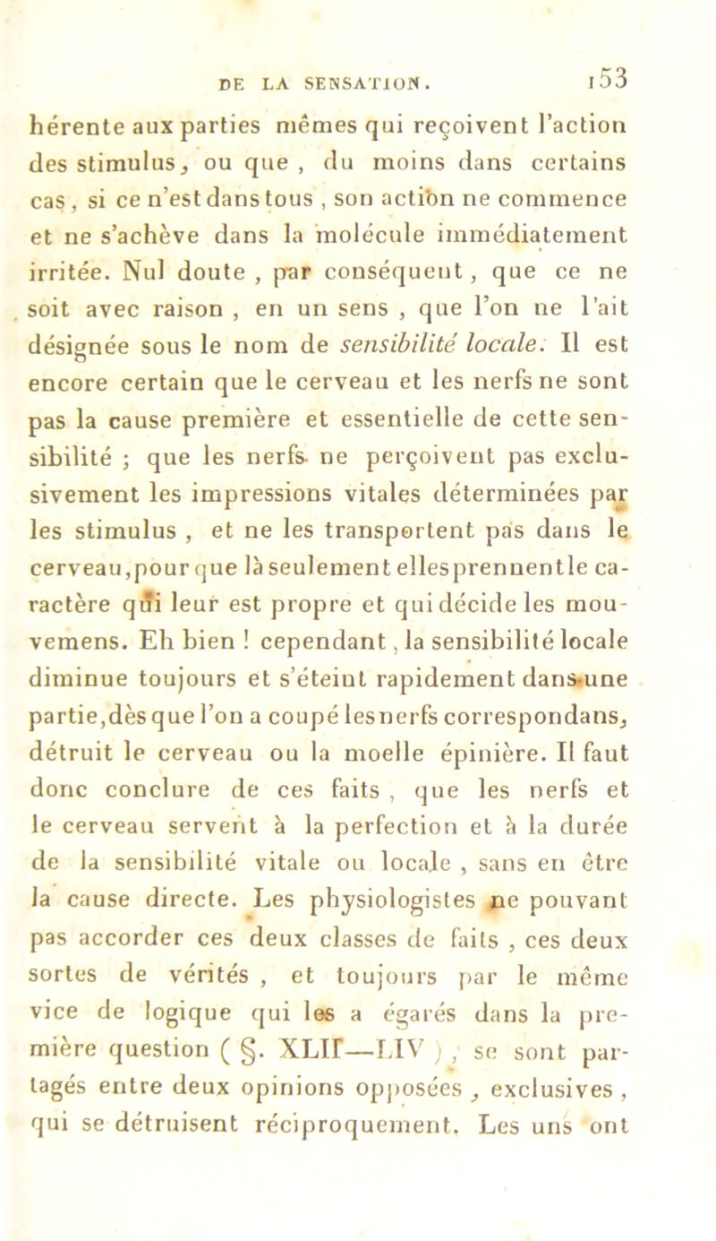 hérente aux parties mêmes qui reçoivent l’action des stimulus,, ou que , du moins dans certains cas , si ce n’est dans tous , son acti'on ne commence et ne s’achève dans la molécule immédiatement irritée. Nul doute , par conséquent, que ce ne soit avec raison , en un sens , que l’on ne l’ait désignée sous le nom de sensibilité locale. Il est encore certain que le cerveau et les nerfs ne sont pas la cause première et essentielle de cette sen- sibilité ; que les nerfs- ne perçoivent pas exclu- sivement les impressions vitales déterminées par les stimulus , et ne les transportent pas dans le cerveau, pour que là seulement elles prennent le ca- ractère q* leur est propre et qui décide les mou- vemens. Eh bien ! cependant, la sensibilité locale diminue toujours et s’éteiul rapidement dans-une partie,dès que l’on a coupé lesnerfs correspondais détruit le cerveau ou la moelle épinière. II faut donc conclure de ces faits , que les nerfs et le cerveau servent à la perfection et à la durée de la sensibdité vitale ou locale , sans en être la cause directe. Les physiologistes ne pouvant pas accorder ces deux classes de faits , ces deux sortes de vérités , et toujours par le même- vice de logique qui les a égarés dans la pre- mière question ( §. XLir—LIV ) , se sont par- tagés entre deux opinions opposées , exclusives , qui se détruisent réciproquement. Les uns ont