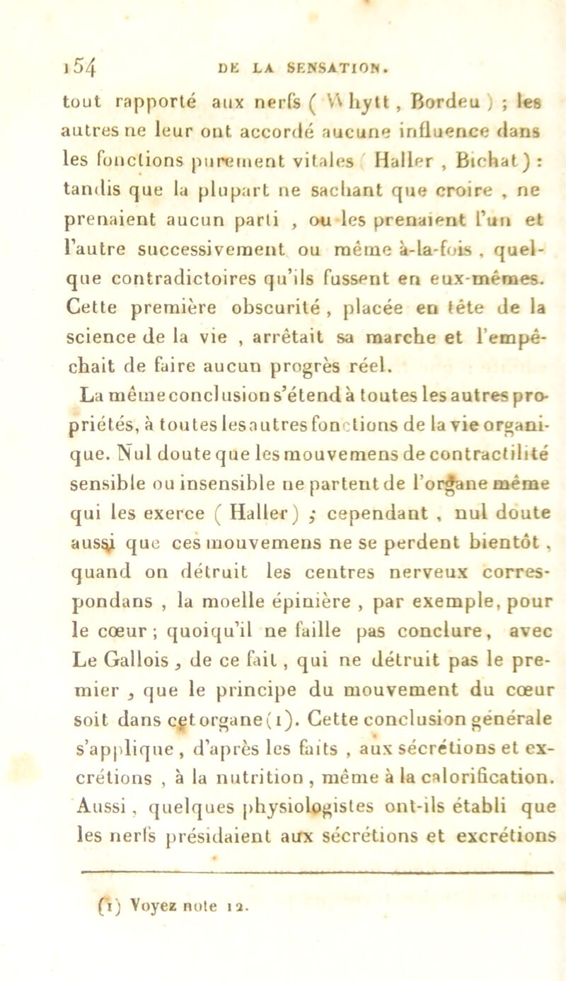 tout rapporté aux nerfs ( Vv hytt, Bordeu ) ; les autres rie leur ont accordé aucune influence dans les fonctions purement vitales Haller , Bichat) : tandis que la plupart ne sachant que croire , ne prenaient aucun parti , on les prenaient l’un et l’autre successivement ou même à-la-fois , quel- que contradictoires qu’ils fussent en eux-mêmes. Cette première obscurité , placée en tête de la science de la vie , arrêtait sa marche et l’empê- chait de faire aucun progrès réel. La même conclusion s’étend à toutes les autres pro- priétés, à toutes lesautres fonctions de la vie organi- que. Nul doute que les mouvemens de contractilité sensible ou insensible ne partent de l’organe même qui les exerce ( Haller) ,* cependant , nul doute aus^i que ces mouvemens ne se perdent bientôt, quand on détruit les centres nerveux corres- pondans , la moelle épinière , par exemple, pour le cœur ; quoiqu’il ne faille pas conclure, avec Le Gallois , de ce fait, qui ne détruit pas le pre- mier , que le principe du mouvement du cœur soit dans cetorgane(i). Cette conclusion générale s’applique , d’après les faits , aux sécrétions et ex- crétions , à la nutrition , même à la calorification. Aussi, quelques physiologistes ont-ils établi que les nerfs présidaient aux sécrétions et excrétions