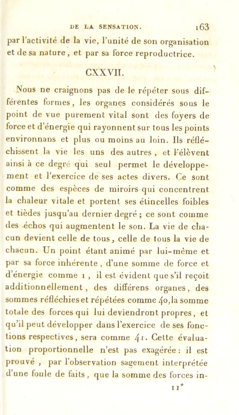 par l’activité de la vie, l’unité de son organisation et de sa nature , et par sa force reproductrice. cxxvn. Nous ne craignons pas de le répéter sous dif- férentes formes, les organes considérés sous le point de vue purement vital sont des foyers de force et d’énergie qui rayonnent sur tous les points environnans et plus ou moins au loin. Ils réflé- chissent la vie les uns des autres , et l’élèvent ainsi à ce degré qui seul permet le développe- ment et l’exercice de ses actes divers. Ce sont comme des espèces de miroirs qui concentrent la chaleur vitale et portent ses étincelles foibles et tièdes jusqu’au dernier degré ; ce sont comme des échos qui augmentent le son. La vie de cha- cun devient celle de tous, celle de tous la vie de chacun. Un point étant animé par lui-même et par sa force inhérente , d’une somme de force et d’énergie comme i , il esL évident que s’il reçoit additionnelleraent , des différens organes, des sommes réfléchies et répétées comme 40, la somme totale des forces qui lui deviendront propres , et qu’il peut développer dans l’exercice de ses fonc- tions respectives, sera comme 41 • Cette évalua- tion proportionnelle n’est pas exagérée : il est prouvé , par l’observation sagement interprétée d’une foule de faits , que la somme des forces in~