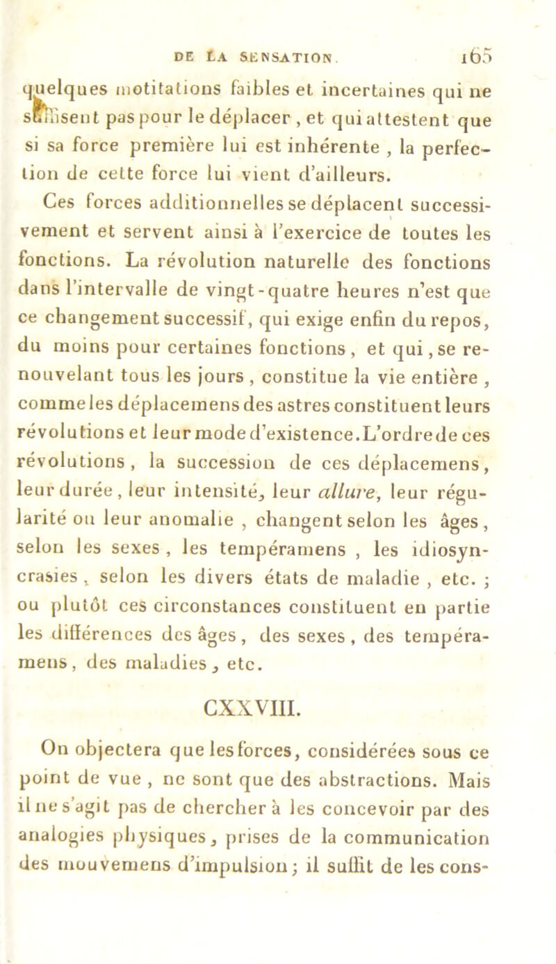 quelques nictitations faibles et incertaines qui ne s&iiisent pas pour le déplacer , et qui attestent que si sa force première lui est inhérente , la perfec- tion de cette force lui vient d’ailleurs. Ces forces additionnelles se déplacent successi- vement et servent ainsi à l’exercice de toutes les fonctions. La révolution naturelle des fonctions dans l’intervalle de vingt-quatre heures n’est que ce changement successif, qui exige enfin du repos, du moins pour certaines fonctions , et qui, se re- nouvelant tous les jours , constitue la vie entière , commeles déplacemensdes astres constituent leurs révolutions et leur mode d’existence.L’ordrede ces révolutions, la succession de ces déplacemens, leur durée, leur intensité, leur allure, leur régu- larité ou leur anomalie , changent selon les âges, selon les sexes , les tempéramens , les idiosyn- crasies t selon les divers états de maladie , etc. ; ou plutôt ces circonstances constituent en partie les différences des âges , des sexes , des tempéra- mens , des maladies, etc. CXXVIII. On objectera que les forces, considérées sous ce point de vue , ne sont que des abstractions. Mais il ne s’agit pas de cherchera les concevoir par des analogies physiques, prises de la communication des mouvemeus d’impulsion; il sulïit de les cons-