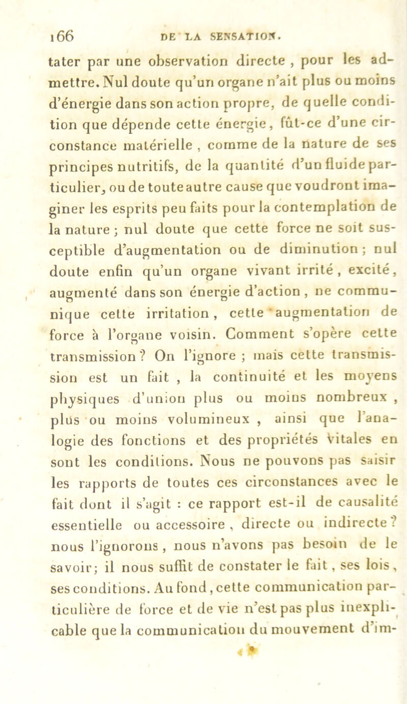 tater par une observation directe , pour les ad- mettre. Nul doute qu’un organe n’ait plus ou moins d’énergie dans son action propre, de quelle condi- tion que dépende cette énergie, fût-ce d’une cir- constance matérielle , comme de la nature de ses principes nutritifs, de la quantité d’un fluide par- tie ulierj ou de toute autre cause que voudront ima- giner les esprits peu faits pour la contemplation de la nature; nul doute que cette force ne soit sus- ceptible d’augmentation ou de diminution; nul doute enfin qu’un organe vivant irrité , excité, augmenté dans son énergie d’action, ne commu- nique cette irritation, cette augmentation de force à l’organe voisin. Comment s’opère cette transmission? On l’ignore; mais cette transmis- sion est un fait , la continuité et les moyens physiques d’union plus ou moins nombreux , plus ou moins volumineux , ainsi que l’ana- logie des fonctions et des propriétés Vitales en sont les conditions. Nous ne pouvons pas saisir les rapports de toutes ces circonstances avec le fait dont il s’agit : ce rapport est-il de causalité essentielle ou accessoire , directe ou indirecte ? nous l’ignorons, nous n’avons pas besoin de le savoir; il nous suffit de constater le fait, ses lois, ses conditions. Au fond, cette communication par- ticulière de force et de vie n’est pas plus inexpli- cable que la communication du mouvement d’im-