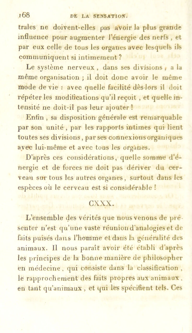 traies ne doivent-elles pas avoir la plus grande influence pour augmenter l’énergie des nerfs , et par eux celle de tous les organes avec lesquels ils communiquent si intimement ? Le système nerveux , dans ses divisions t a la même organisation ; il doit donc avoir le même mode de vie : avec quelle facilité dès-lors il doit répéter les inoditications qu’il reçoit , et quelle in- tensité ne doit-il pas leur ajouter! Enfin , sa disposition générale est remarquable par son unité , par les rapports intimes qui lient toutes ses divisions, par ses connexions organiques ave-c lui-même et avec tous les organes. D’après ces considérations, quelle somme d’é- nergie et de forces ne doit pas dériver du cer- veau sur tous les autres organes, surtout dans les espèces où le cerveau est si considérable ! cxxx. L’ensemble des vérités que nous venons de pré senter n’est qu’une vaste réunion d'analogies et de faits puisés dans l’homme et dans la généralité des animaux. Il nous paraît avoir été établi d'après les principes de la bonne manière de philosopher en médecine , qui consiste dans la classification , le rapprochement des faits propres aux animaux . en tant qu’animaux . et qui les spécifient tels. Ces