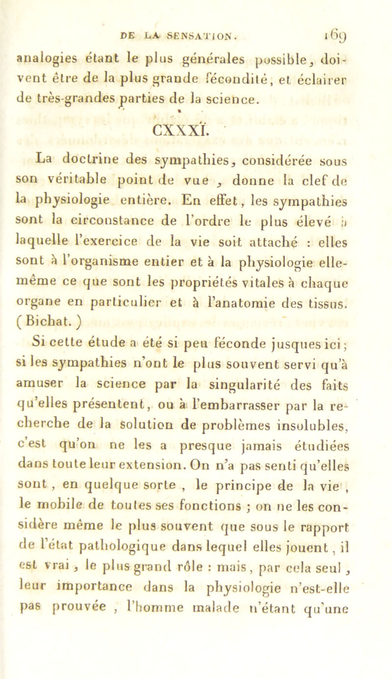 analogies étant le plus générales possible, doi- vent être de la plus grande fécondité, et éclairer de très-grandes parties de la science. cxxxï. La doctrine des sympathies, considérée sous son véritable point de vue , donne la clef de la physiologie entière. En effet, les sympathies sont la circonstance de l’ordre le plus élevé à laquelle l’exercice de la vie soit attaché : elles sont à l’organisme entier et à la physiologie elle- même ce que sont les propriétés vitales à chaque organe en particulier et à l’anatomie des tissus. ( Bichat. ) Si cette étude a été si peu féconde jusquesici; si les sympathies n’ont le plus souvent servi qu’à amuser la science par la singularité des faits quelles présentent, ou à l’embarrasser par la re- cherche de la solution de problèmes insolubles, c est qu’on ne les a presque jamais étudiées dans toute leur extension. On n’a pas senti qu’elles sont , en quelque sorte , le principe de la vie , le mobile de toutes ses fonctions ; on ne les con- sidère même le plus souvent que sous le rapport de l’état pathologique dans lequel elles jouent, il est vrai , le plus grand rôle : mais, par cela seul , leur importance dans la physiologie n’est-elle pas prouvée , l’homme malade 11’étant qu'une