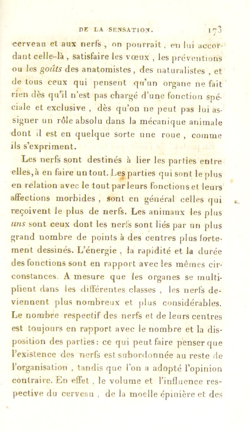 1 70 cerveau et aux nerfs , on pourrait , on lui accor- dant celle-là , satisfaire les vœux , les préventions ou les goûts des anatomistes, des naturalistes , et de tous ceux qui pensent qu’un organe ne fait rien dès qu’il n’est pas chargé d’une fonction spé- ciale et exclusive , dès qu’on ne peut pas lui as- signer un rôle absolu dans la mécanique animale dont il est en quelque sorte une roue , comme ils s’expriment. Les nerfs sont destinés à lier les parties entre elles,à en faire un tout. Les parties qui sont le plus en relation avec le tout par leurs fonctions et leurs affections morbides , sont en général celles qui reçoivent le plus de nerfs. Les animaux les plus uns sont ceux dont les nerfs sont liés par un plus grand nombre de points à des centres plus forte- ment dessinés. L’énergie , la rapidité et la durée des fonctions sont en rapport avec les mêmes cir- constances. A mesure que les organes se multi- plient dans les différentes classes , les nerfs de- viennent plus nombreux et plus considérables. Le nombre respectif des nerfs et de leurs centres est toujours en rapport avec le nombre et la dis- position des parties: ce qui peut faire penser que l’existence des nerfs est subordonnée au reste de l’organisation . tandis que l’on a adopté l’opinion contraire. En effet . le volume et l’influence res- pective du cerveau , de la moelle épinière et des