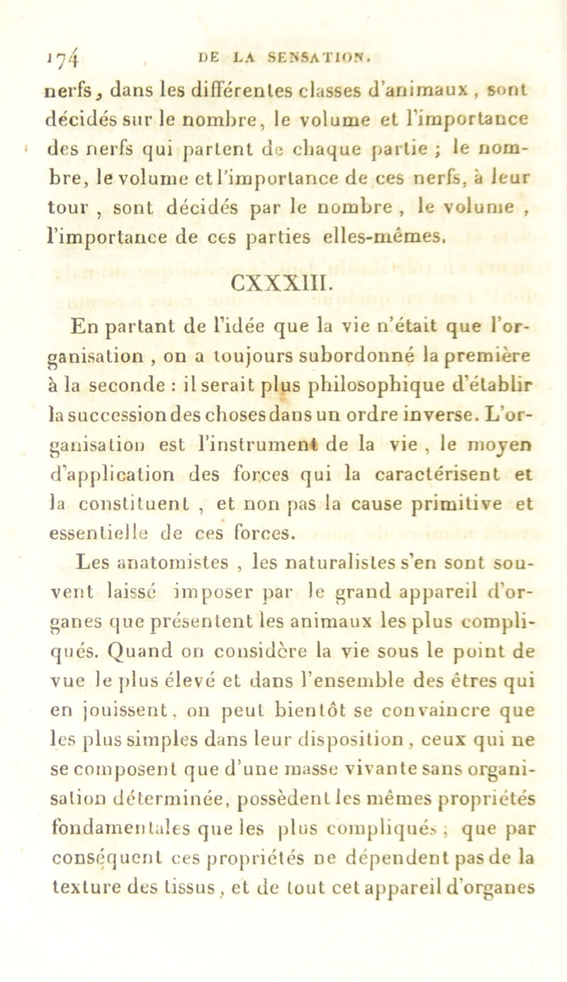 nerfs3 dans les différentes classes d’animaux , sont décidés sur le nombre, le volume et l'importance des nerfs qui partent de chaque partie ; le nom- bre, le volume et l'importance de ces nerfs, à leur tour , sont décidés par le nombre , le volume , l’importance de ces parties elles-mêmes. CXXX1II. En partant de l’idée que la vie n’était que l’or- ganisation , on a toujours subordonné la première à la seconde : Userait plus philosophique d’établir la successiondes choses dans un ordre inverse. L’or- ganisation est l’instrument de la vie , le moyen d’application des forces qui la caractérisent et la constituent , et non pas la cause primitive et essentielle de ces forces. Les anatomistes , les naturalistes s’en sont sou- vent laissé imposer par le grand appareil d’or- ganes que présentent les animaux les plus compli- qués. Quand on considère la vie sous le point de vue le plus élevé et dans l’ensemble des êtres qui en jouissent, on peut bientôt se convaincre que les plus simples dans leur disposition , ceux qui ne se composent que d’une masse vivante sans organi- sation déterminée, possèdent les mêmes propriétés fondamentales que les plus compliqués ; que par conséquent ces propriétés De dépendent pas de la texture des tissus , et de tout cet appareil d’organes