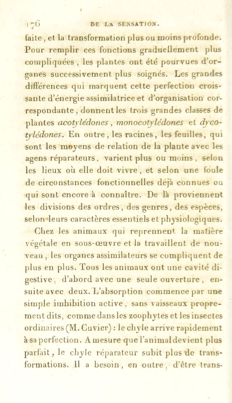 I 1'“G DE LA SENSATION. faite, et la transformation plus ou moins profonde. Pour remplir ces fonctions graduellement plus compliquées , les plantes ont été pourvues d’or- ganes successivement plus soignés. Les grandes différences qui marquent cette perfection crois- sante d’énergie assimilatrice et d’organisation cor- respondante, donnent les trois grandes classes de plantes acotjlédones, monocotjledones et dyco- tjlddones. En outre, les racines, les feuilles, qui sont les moyens de relation de la plante avec les agens réparateurs. varient plus ou moins, selou les lieux où elle doit vivre , et selon une foule de circonstances fonctionnelles déjà connues ou qui sont encore à connaître. De là proviennent les divisions des ordres, des genres, des espèces, selon leurs caractères essentiels et physiologiques. Chez les animaux qui reprennent la matière végétale en sous-œuvre et la travaillent de nou- veau , les organes assimilateurs se compliquent de plus en plus. Tous les animaux ont une cavité di- gestive, d’abord avec une seule ouverture , en- suite avec deux. L’absorption commence par une simple imbibition active, sans vaisseaux propre- ment dits, comme dans les zoophytes et les insectes ordinaires (M. Cuvier) : le chyle arrive rapidement à sa perfection. Àinesure que l’animaldevient plus parlait j le chyle réparateur subit plus de trans- formations. 11 a besoin, en outre, d’être trans-