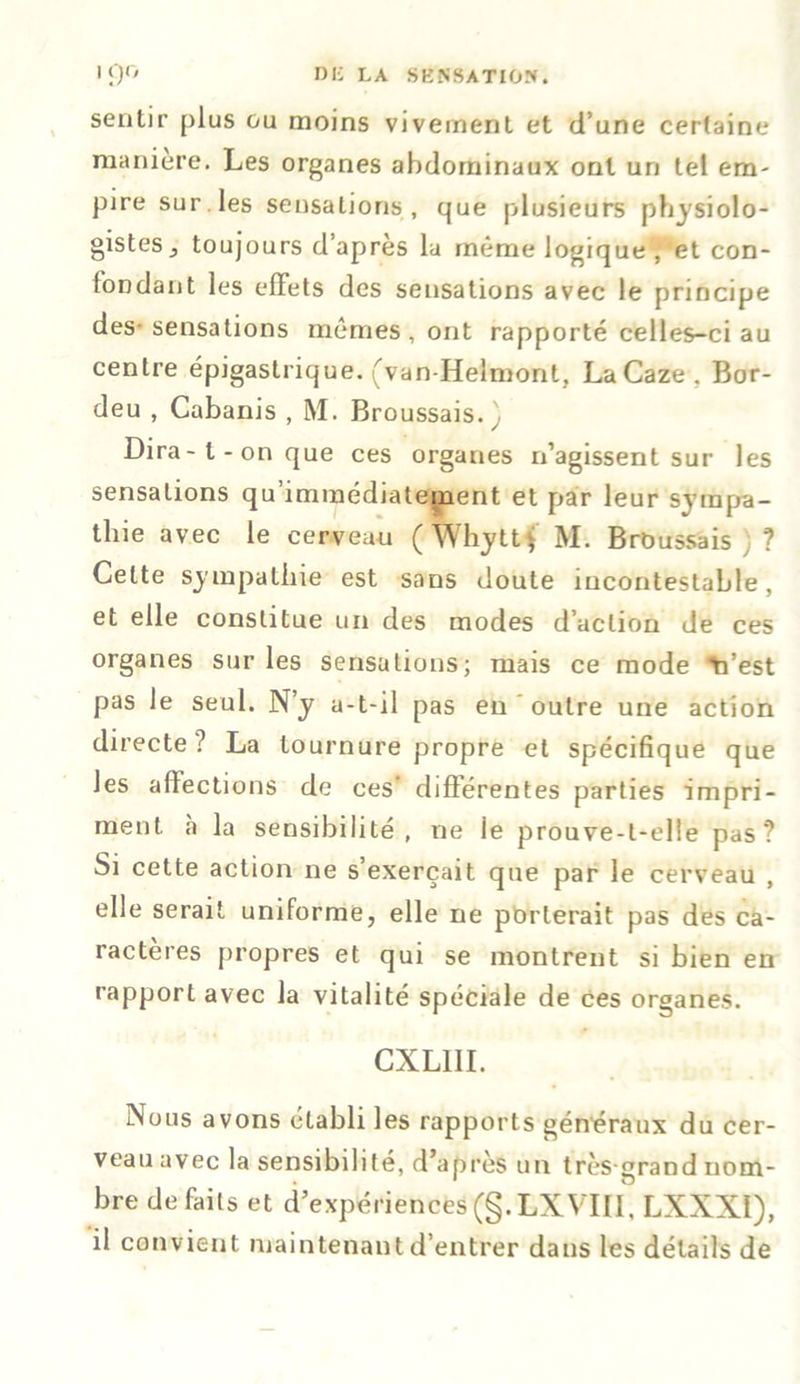 • 9° DE LA SKN8ATI0N. sentir plus ou moins vivement et d’une certaine maniéré. Les organes abdominaux ont un tel em- pire sur les sensations, que plusieurs physiolo- gistes ^ toujours d’après la même logique , et con- fondant les effets des sensations avec le principe des-sensations mêmes, ont rapporté celles-ci au centre épigastrique. (van-Helmont, LaCaze. Bor- deu , Cabanis , M. Broussais. \ Dira-l-on que ces organes n’agissent sur les sensations qu’immédiatement et par leur sympa- thie avec le cerveau (Whyttf M. Brbussais ; ? Celte sympathie est sans doute incontestable, et elle constitue un des modes d’action de ces organes sur les sensations; mais ce mode Vest pas le seul. N’y a-t-il pas en outre une action directe ? La tournure propre et spécifique que les affections de ces’ différentes parties impri- ment à la sensibilité, ne le prouve-l-elie pas? Si cette action ne s exerçait que par le cerveau , elle serait uniforme, elle ne porterait pas des ca- ractères propres et qui se montrent si bien en rapport avec la vitalité spéciale de ces organes. CXLIII. Nous avons établi les rapports généraux du cer- veau avec la sensibilité, d’après un très-grand nom- bre défaits et d’expériences (§. LX VIII, LXXXI), il convient maintenant d’entrer dans les détails de