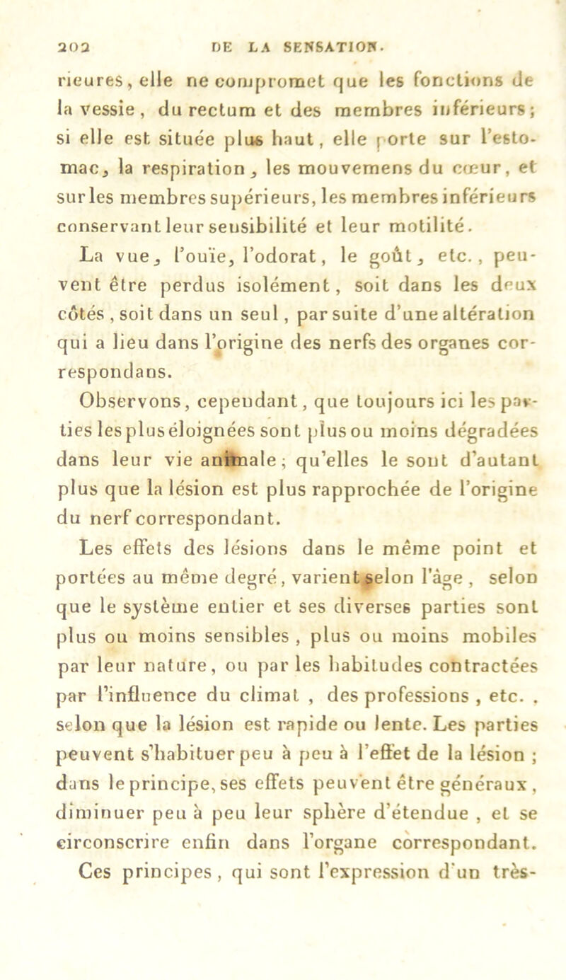 ricures, elle ne compromet que les fonctions de la vessie, du rectum et des membres inférieurs; si elle est située plus haut, elle porte sur l’esto- mac j la respiration, les mouvemens du cœur, et sur les membres supérieurs, les membres inférieurs conservant leur sensibilité et leur motilité. La vue, l’ouïe, l’odorat, le goût, etc., peu- vent être perdus isolément, soit dans les deux côtés , soit dans un seul, par suite d’une altération qui a lieu dans l’origine des nerfs des organes cor- respondans. Observons, cependant, que toujours ici les par- ties lespluséloignées sont pîusou moins dégradées dans leur vie animale; qu’elles le sont d’autant plus que la lésion est plus rapprochée de l’origine du nerf correspondant. Les effets des lésions dans le même point et portées au même degré, varient selon l'âge , selon que le système entier et ses diverses parties sont plus ou moins sensibles , plus ou moins mobiles par leur nature, ou par les habitudes contractées par l’influence du climat , des professions , etc. . selon que la lésion est rapide ou lente. Les parties peuvent s’habituer peu à peu à l’effet de la lésion ; dans le principe, ses effets peuvent être généraux, diminuer peu à peu leur sphère d’étendue , et se circonscrire enfin dans l’organe correspondant. Ces principes, qui sont l’expression d’un très-