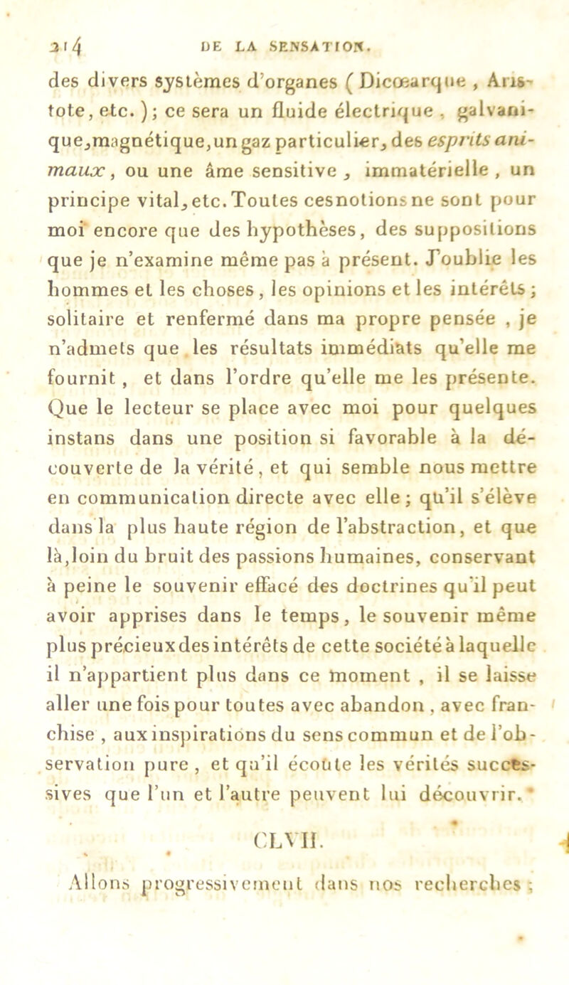 des divers systèmes d'organes ( Dicœarque , Aris- tote, etc. ); ce sera un fluide électrique , galvani- que.,magnétique,un gaz particulier^ des esprits ani- maux , ou une âme sensitive., immatérielle, un principe vitale etc. Toutes cesnotionsne sont pour moi encore que des hypothèses, des suppositions que je n’examine même pas à présent. J’oublie les hommes et les choses, les opinions et les intérêts ; solitaire et renfermé dans ma propre pensée , je n’admets que les résultats immédiats qu’elle me fournit , et dans l’ordre qu’elle me les présente. Que le lecteur se place avec moi pour quelques instans dans une position si favorable à la dé- couverte de Ja vérité, et qui semble nous mettre en communication directe avec elle; qu’il s’élève dans la plus haute région de l’abstraction, et que là,loin du bruit des passions humaines, conservant à peine le souvenir effacé des doctrines qu’il peut avoir apprises dans le temps, le souvenir même plus précieuxdes intérêts de cette société à laquelle il n’appartient plus dans ce moment , il se laisse aller une fois pour toutes avec abandon , avec fran- chise , aux inspirations du sens commun et de l’ob- servation pure, et qu’il écoute les vérités succes- sives que l’un et l’autre peuvent lui découvrir. CL VII. * À « • t 1 Allons progressivement dans nos recherches;