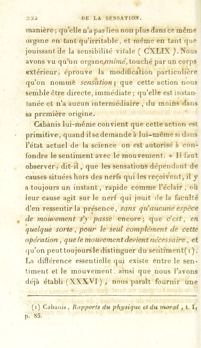 manière ; qu’elle n’a pas lieu non plus dans ce même organe en tant qu’irritable, et même en tant que jouissant de la sensibilité vitale ( CXLIX J. Nous avons vu qu’un organe.animé, touché par un corps extérieur, éprouve la modification particulière qu’on nomme sensation; que cette action nous semble être directe, immédiate ; qu’elle est instan- tanée et n’a aucun intermédiaire , du moins dans sa première origine. Cabanis lui-même convient que cette action est primitive, quand ilsademande à lui-même si dans l’état actuel de la science on est autorisé à con- fondre le sentiment avec le mouvement. « Il faut observer, dit-il, que les sensations dépendant de causes situées hors des nerfs qui les reçoivent, il y a toujours un instant, rapide comme l’éclair , où leur cause agit sur le nerf qui jouit de la faculté d’en ressentir la présence, sans qu'aucune espèce de mouvement s'y passe encore; que c'est, en quelque soi'te, pour le seul complément de cette opération , que le mouvement devient nécessaire , et qu’on peuttoujoursle distinguer du sentiment( i ). La différence essentielle qui existe eutre le sen- timent et le mouvement, ainsi que nous l’avons déjà établi (XXXVI ) , nous paraît fournir une (i) Cabanis, Rapports du physique et du moral, t. I, p. t>5.