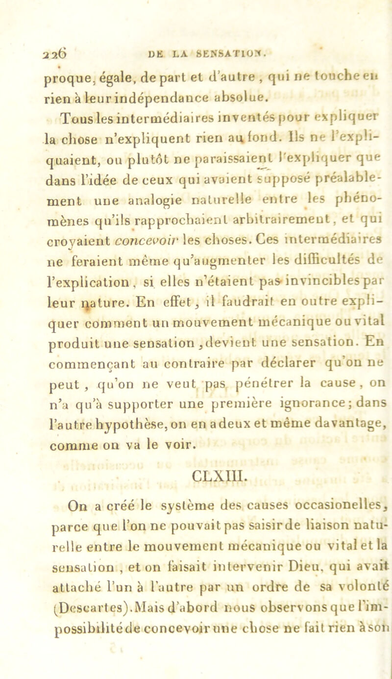 proque, égale, de part et d’autre , qui ne touche en rien à leur indépendance absolue. Tous les intermédiaires inventés pour expliquer la chose n’expliquent rien au fond. Ils ne l’expli- quaient, ou plutôt ne paraissaient l'expliquer que dans l’idée de ceux qui avaient supposé préalable- ment une analogie naturelle entre les phéno- mènes qu’ils rapprochaient arbitrairement, et qui crovaient concevoir les choses. Ces intermédiaires ne feraient même qu’augmenter les difficultés de l’explication, si elles n’étaient pas-invincibles par leur qature. En effet, il faudrait en outre expli- quer comment un mouvement mécanique ou vital produit une sensation 3devient une sensation. En commençant au contraire par déclarer qu on ne peut, qu’on ne veut pas pénétrer la cause, on n’a qua supporter une première ignorance ; dans l’autre hypothèse, on en a deux et même davantage, comme on va le voir. CLXIII. On a créé le système des causes occasionelles, parce que l’on ne pouvait pas saisir de liaison natu- relle entre le mouvement mécanique ou vital et la sensation , et on faisait intervenir Dieu, qui avait attaché l’un à l’autre par un ordre de sa volonté (Descartes).Mais d’abord nous observons que l’im- possibilitéde concevoir une chose ne fait rien à son