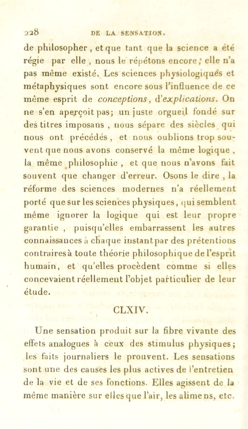 de philosopher, et que tant que la science a été régie par elle , nous le répétons encore,* elle n’a pas même existé. Les sciences physiologiques et métaphysiques sont encore sous l’influence de ce même esprit de conceptions, d’explications. On ne s’en aperçoit pas; un juste orgueil fondé sur des titres imposans , nous sépare des siècles qui nous ont précédés , et nous oublions trop sou- vent que nous avons conservé la même logique , la même philosophie , et que nous n’avons fait souvent que chauger d’erreur. Osons le dire , la réforme des sciences modernes n’a réellement porté que sur les sciences physiques, qui semblent même ignorer la logique qui est leur propre garantie , puisqu’elles embarrassent les autres connaissances à chaque instant par des prétentions contrairesà toute théorie philosophique de l’esprit humain, et qu’elles procèdent comme si elles concevaient réellement l’objet particulier de leur étude. CLXIV. I Une sensation produit sur la fibre vivante des effets analogues à ceux des stimulus physiques; les faits journaliers le prouvent. Les sensations sont une des causes les plus actives de l’entretien de la vie et de ses fonctions. Elles agissent de la même manière sur elles que l’air, les alimens, etc.