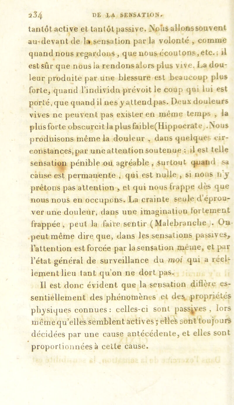 tantôt active et tantôt passive. Nous alionssouvent au-devant de la sensation par la volonté , comme quand nous regardons , que nous écoulons,etc.; il est sûr que nous la rendons alors plus vive. La dou- leur produite par une blessure est beaucoup plus forte, quand l’individu prévoit le coup qui lui est porté,que quand il nesy attendpas. Deux douleurs vives ne peuvent pas exister en même temps , la plusforte obscurcit la plus faible(Hippocrate .Nous produisons même la douleur , daus quelques cir- constances, par une attention soutenue : il est telle sensation pénible ou agréable , surtout quand sa cause est permanente , qui est nulle , si nous n y prêtons pas attention , et qui nous frappe dès que nous nous en occupons. La crainte seule déprou- ver une douleur, dans une imagination fortement frappée, peut la faire sentir (Malebranche . Ou peut même dire que, daus les sensations passives, l’attention est forcée par la sensation meme, et par l’état général de surveillance du moi qui a réel- lement lieu tant qu’on ne dort pas. Il est donc évident que la sensation diffère es- sentiellement des phénomènes et des, propriétés physiques connues : celles-ci sont passives , lors même qu’elles semblent actives ; ellefc sont toujours décidées par une cause antécédente, et elles sont proportionnées à cette cause.