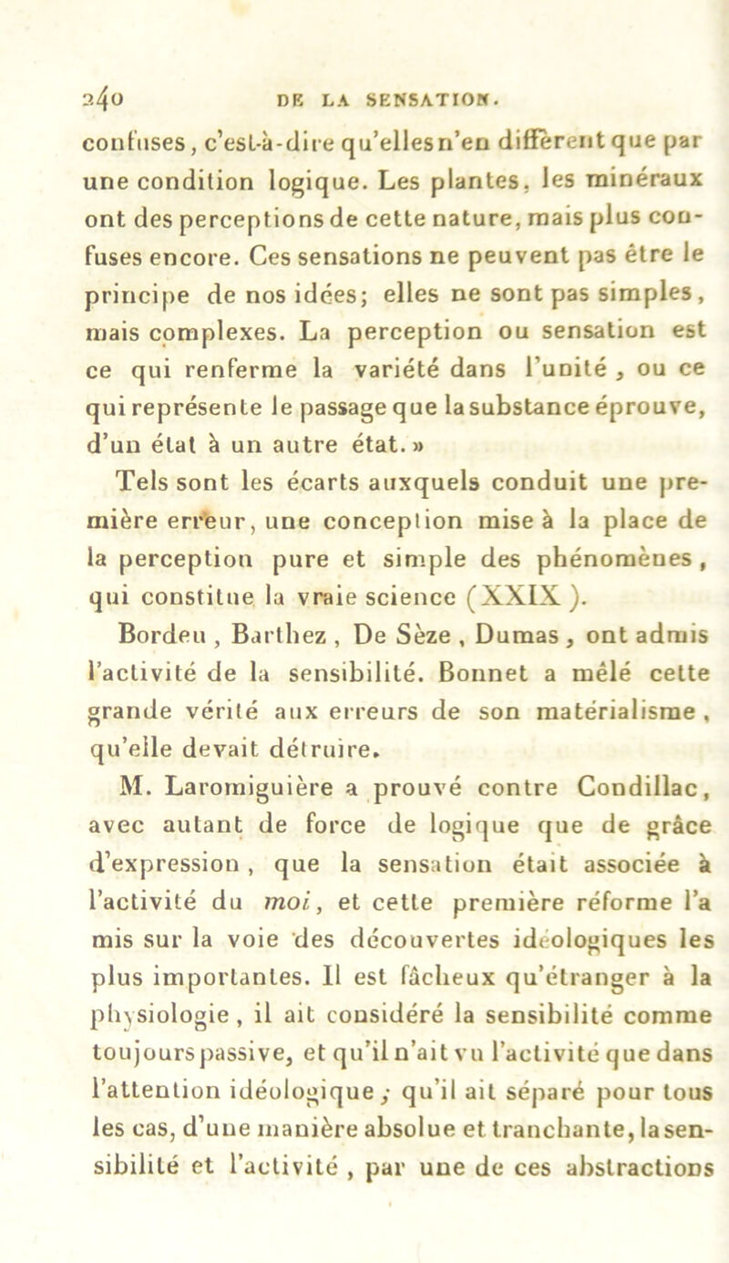 confuses, c’esL-à-dire qu’ellesn’en diffèrent que par une condition logique. Les plantes, les minéraux ont des perceptions de cette nature, mais plus con- fuses encore. Ces sensations ne peuvent pas être le principe de nos idées; elles ne sont pas simples, mais complexes. La perception ou sensation est ce qui renferme la variété dans l’unité , ou ce qui représente le passage que lasubstance éprouve, d’un état à un autre état.» Tels sont les écarts auxquels conduit une pre- mière erreur, une conception mise à la place de la perception pure et simple des phénomènes , qui constitue la vraie science (XXIX). Bordeu , Barthez , De Sèze , Dumas , ont admis l’activité de la sensibilité. Bonnet a mêlé cette grande vérité aux erreurs de son matérialisme , qu’elle devait détruire, M. Laromiguière a prouvé contre Condillac, avec autant de force de logique que de grâce d’expression , que la sensation était associée à l’activité du moi., et cette première réforme l’a mis sur la voie des découvertes idéologiques les plus importantes. Il est fâcheux qu’étranger à la physiologie , il ait considéré la sensibilité comme toujours passive, et qu’il n’ait vu l’activité que dans l’attention idéologique y qu’il ait séparé pour tous les cas, d’une manière absolue et tranchante, la sen- sibilité et l’activité , par une de ces abstractions