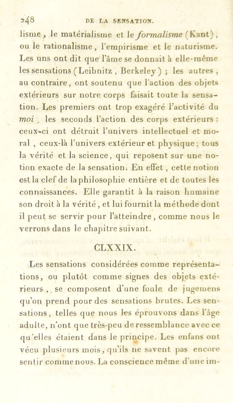 lisme , le matérialisme et le formalisme 'Kant) , ou le rationalisme, l’empirisme et le naturisme. Les uns ont dit que l’ârne se donnait à elle-même les sensations (Leibnitz , Berkeley ) ; les autres, au contraire, ont soutenu que l'action des objets extérieurs sur notre corps faisait toute la sensa- tion, Les premiers ont trop exagéré l'activité du moi i les seconds l’action des corps extérieurs : ceux-ci ont détruit l’univers intellectuel et mo- ral , ceux-là l’univers extérieur et physique ; tous la vérité et la science, qui reposent sur une no- tion exacte de la sensation. En effet , cette notion est la clef de la philosophie entière et de toutes les connaissances. Elle garantit à la raison humaine son droit à la vérité , et lui fournit la méthode dont il peut se servir pour l’atteindre, comme nous le verrons dans le chapitre suivant. CLXXIX. * % Les sensations considérées comme représenta- tions, ou plutôt comme signes des objets exté- rieurs ,. se composent d’une foule de jugemens qu’on prend pour des sensations brutes. Les sen- sations, telles que nous les éprouvons dans 1 âge adulte, n’ont que très-peu de ressemblance avec ce qu’elles étaient dans le principe. Les enfans ont vécu plusieurs mois, qu’ils ne savent pas encore sentir comme nous. La conscience même d’une im-