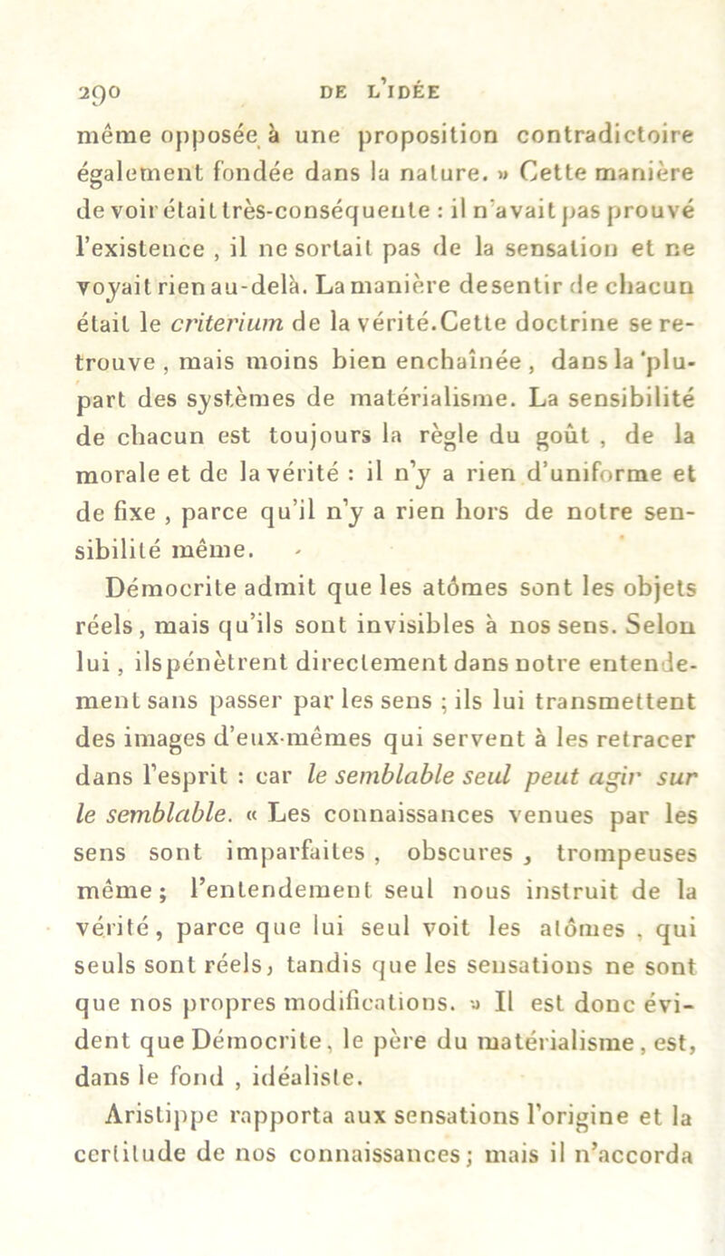 même opposée à une proposition contradictoire également fondée dans la nature. » Cette manière de voir était très-conséquente : il n'avait pas prouvé l’existence , il ne sortait pas de la sensation et ne voyait rien au-delà. La manière desentir de chacun était le critérium de la vérité.Cette doctrine se re- trouve , mais moins bien enchaînée, dans la‘plu- part des systèmes de matérialisme. La sensibilité de chacun est toujours la règle du goût , de la morale et de la vérité : il n’y a rien d’uniforme et de fixe , parce qu’il n’y a rien hors de notre sen- sibilité même. Démocrite admit que les atômes sont les objets réels, mais qu’ils sont invisibles à nos sens. Selon lui, ilspénètrent directement dans notre entende- ment sans passer par les sens ; ils lui transmettent des images d’eux-mêmes qui servent à les retracer dans l’esprit : car le semblable seul peut agir sur le semblable. « Les connaissances venues par les sens sont imparfaites , obscures , trompeuses même; l’entendement seul nous instruit de la vérité, parce que lui seul voit les atomes , qui seuls sont réels5 tandis que les sensations ne sont que nos propres modifications, II est donc évi- dent que Démocrite. le père du matérialisme , est, dans le fond , idéaliste. Aristippe rapporta aux sensations l’origine et la certitude de nos connaissances; mais il n’accorda