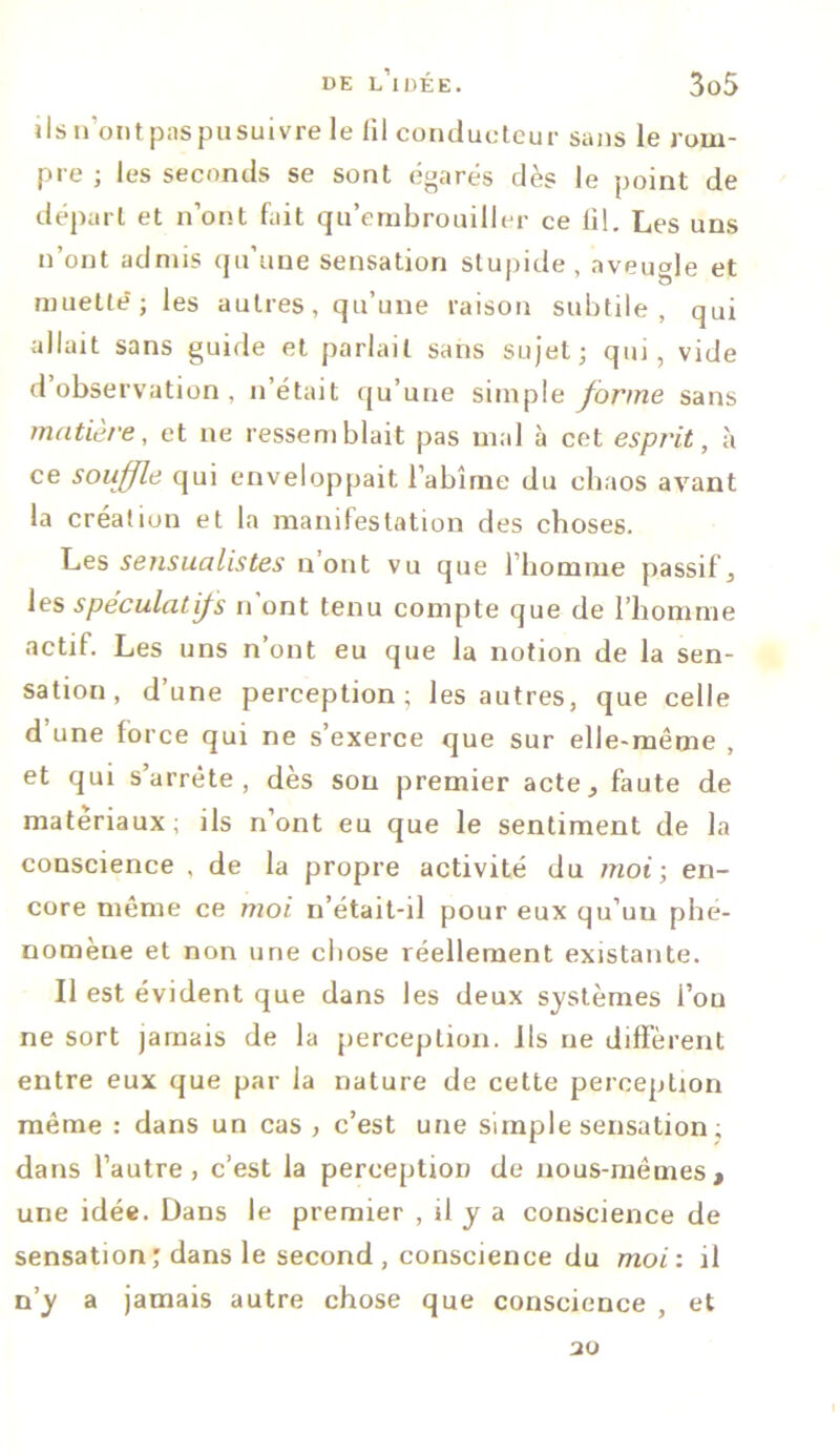 ils n'ont paspusuivre le fil conducteur sans le rom- pre ; les seconds se sont égarés dès le point de départ et n’ont fait qu’embrouiller ce fil. Les uns n’ont admis qu’une sensation stupide, aveugle et muette'; les autres, qu’une raison subtile, qui allait sans guide et parlait sans sujet; qui, vide d’observation , n’était qu’une simple forme sans matière, et ne ressemblait pas mal à cet esprit, à ce souffle qui enveloppait l’abîme du chaos avant la création et la manifestation des choses. Les sensualistes n ont vu que l’homme passif, les spéculât fs n ont tenu compte que de l’homme actif. Les uns n’ont eu que la notion de la sen- sation , d’une perception; les autres, que celle d’une force qui ne s’exerce que sur elle-même , et qui s’arrête, dès sou premier acte^ faute de matériaux; ils n’ont eu que le sentiment de la conscience , de la propre activité du moi; en- core même ce moi n’était-il pour eux qu’uu phé- nomène et non une chose réellement existante. Il est évident que dans les deux systèmes l’on ne sort jamais de la perception. Ils ne diffèrent entre eux que par la nature de cette perception même : dans un cas , c’est une simple sensation ; dans l’autre, c’est la perception de nous-mêmes, une idée. Dans le premier , il y a conscience de sensation ; dans le second , conscience du moi : il n’y a jamais autre chose que conscience , et 30