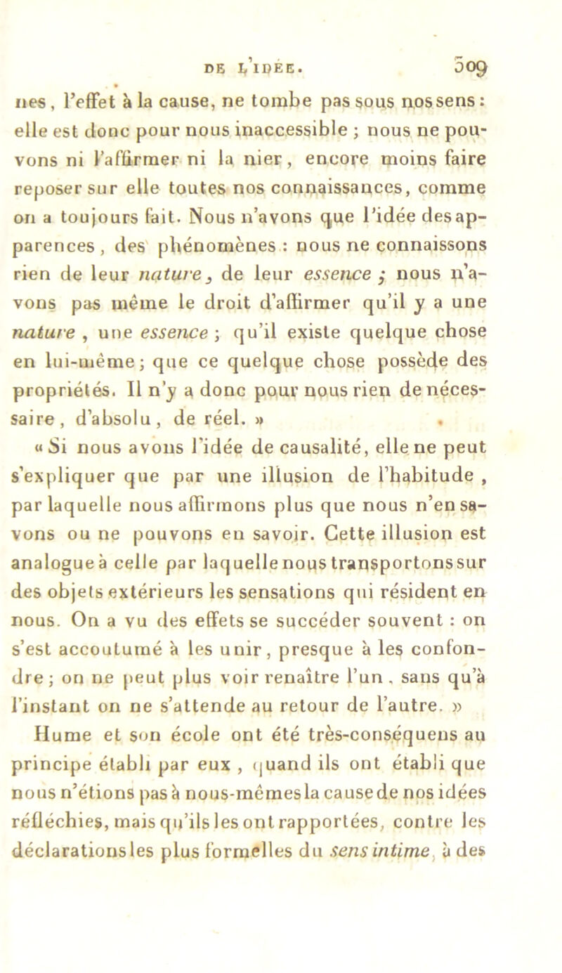 DE l/lDÉE. 509 nés, l’effet à la cause, ne tombe passons nos sens: elle est donc pour nous inaccessible ; nous ne pou- vons ni l’affirmer ni la nier, encore moins faire reposer sur elle toutes nos connaissances, comme on a toujours fait. Nous n’avons que l’idée desap- parences, des phénomènes: nous ne connaissons rien de leur nature 3 de leur essence ; nous n’a- vons pas même le droit d’affirmer qu’il y a une nature , une essence-, qu’il existe quelque chose en lui-même; que ce quelque chose possède des propriétés. Il n’_y a donc pour nous rien de néces- saire, d’absolu, de réel. » . « Si nous avons l'idée de causalité, elle ne peut s’expliquer que par une illusion de l’habitude , par laquelle nous affirmons plus que nous n’en sa- vons ou ne pouvons eu savoir. Cette illusion est analogueà celle par laquellenoustransportonssur des objets extérieurs les sensations qui résident en nous. On a vu des effets se succéder souvent : on s’est accoutumé à les unir, presque à les confon- dre; on ne peut plus voir renaître l’un , sans qu’à l’instant on ne s’attende au retour de l’autre. » Hume et son école ont été très-conséquens au principe établi par eux , quand ils ont établi que nous n’étions pas à nous-mêmes la causede nos idées réfléchies, mais qu’ils les ont rapportées, contre les déclarations les plus formelles du sens intime à des