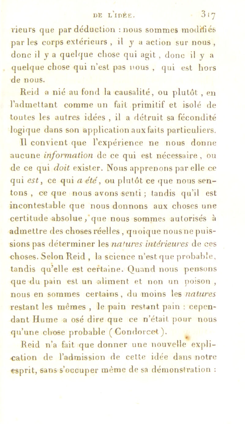 rieurs que par déduction : nous sommes modifiés parles corps extérieurs , il y a action sur nous , donc il y a quelque chose qui agit , donc il y a quelque chose qui n’est pas nous , qui est hors de nous. Reid a nié au fond la causalité, ou plutôt , en l’admettant comme un fait primitif et isolé de toutes les autres idées , il a détruit sa fécondité logique dans son application aux faits particuliers. Il convient que l’expérience ne nous donne aucune information de ce qui est nécessaire, ou de ce qui doit exister. Nous apprenons par elle ce qui est, ce qui a été, ou plutôt ce que nous sen- tons , ce que nous avons senti ; tandis qu’il est incontestable que nous donnons aux choses une certitude absolue / que nous sommes autorisés à admettre des choses réelles , quoique nous ne puis- sions pas déterminer les natures intérieures de ces choses. Selon Reid , la science n’est que probable, tandis qu’elle est certaine. Quand nous pensons que du pain est un aliment et non un poison , nous en sommes certains, du moins les natures restant les mêmes , le pain restant pain : cepen- dant Hume a osé dire que ce n’était pour nous qu’une chose probable (Condorcet). Reid n’a fait que donner une nouvelle expli- cation de l’admission de cette idée dans notre esprit, sans s’occuper même de sa démonstration :