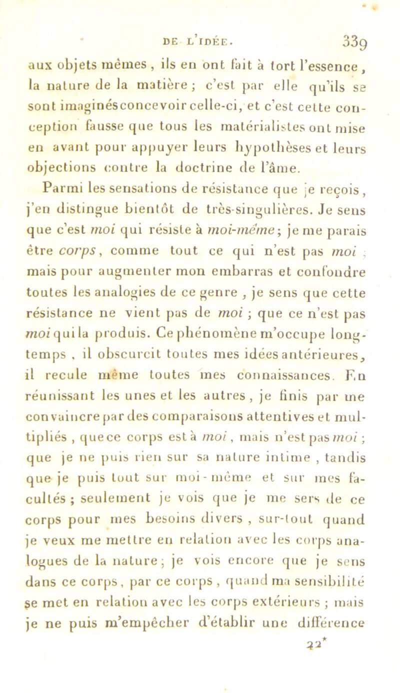 aux objets mêmes , ils en ont fait à tort l’essence , la nature de la matière; c’est par elle qu’ils se sont imaginésconcevoir celle-ci, et c’est cette con- ception fausse que tous les matérialistes ont mise en avant pour appuyer leurs hypothèses et leurs objections contre la doctrine de l’âme. Parmi les sensations de résistance que je reçois , j’en distingue bientôt de très-singulières. Je sens que c’est moi qui résiste à moi-même; je me parais être corps, comme tout ce qui n’est pas moi . mais pour augmenter mon embarras et confondre toutes les analogies de ce genre , je sens que cette résistance ne vient pas de moi ; que ce n’est pas moi qui la produis. Ce phénomène m’occupe long- temps , il obscurcit toutes mes idées antérieures,, il recule même toutes mes connaissances. F.n réunissant les unes et les autres, je finis par me convaincre par des comparaisons attentives et mul- tipliés , que ce corps esta moi, mais n’est pas moi ; que je ne puis rien sur sa nature intime , tandis que je puis tout sur moi-même et sur mes fa- cultés ; seulement je vois que je me sers de ce corps pour mes besoins divers , sur-lout quand je veux me mettre en relation avec les corps ana- logues de la nature; je vois encore que je sens dans ce corps, par ce corps , quand ma sensibilité 3e met en relation avec les corps extérieurs ; mais je ne puis m’empêcher d’établir une différence