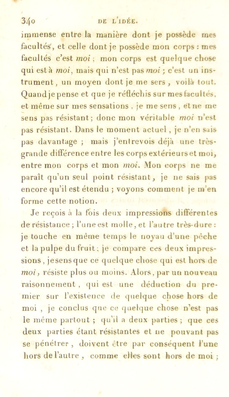 immense entre la manière dont je possède mes facultés, et celle dont je possède mon corps : mes facultés c’est moi ; mon corps est quelque chose qui esta moi, mais qui n’est pas moi ; c’est un ins- trument, un moyen dont je me sers, voilà tout. Quand je pense et que je réfléchis sur mes facultés, et même sur mes sensations . je me sens , et ne me sens pas résistant; donc mon véritable moi n’est pas résistant. Dans le moment actuel, je n’en sais pas davantage ; mais j’entrevois déjà une très- grande différence entre les corps extérieurs et moi, entre mon corps et mon moi. Mon corps ne me paraît qu’un seul point résistant, je ne sais pas encore qu’il est étendu ; voyons comment je m en forme cette notion. Je reçois à la fois deux impressions différentes de résistance ; l’une est molle, et l’autre très-dure: je touche en même temps le noyau d’une pèche et la pulpe du fruit: je compare ces deux impres- sions, jesensque ce quelque chose qui est hors de moi, résiste plus ou moins. Alors, par un nouveau raisonnement , qui est une déduction du pre- mier sur l’existence de quelque chose hors de moi , je conclus que ce quelque chose n’est pas le même partout ; qu’il a deux parties; que ces deux parties étant résistantes et ne pouvant pas se pénétrer , doivent être par conséquent l’une hors de l’autre, comme elles sont hors de moi ;