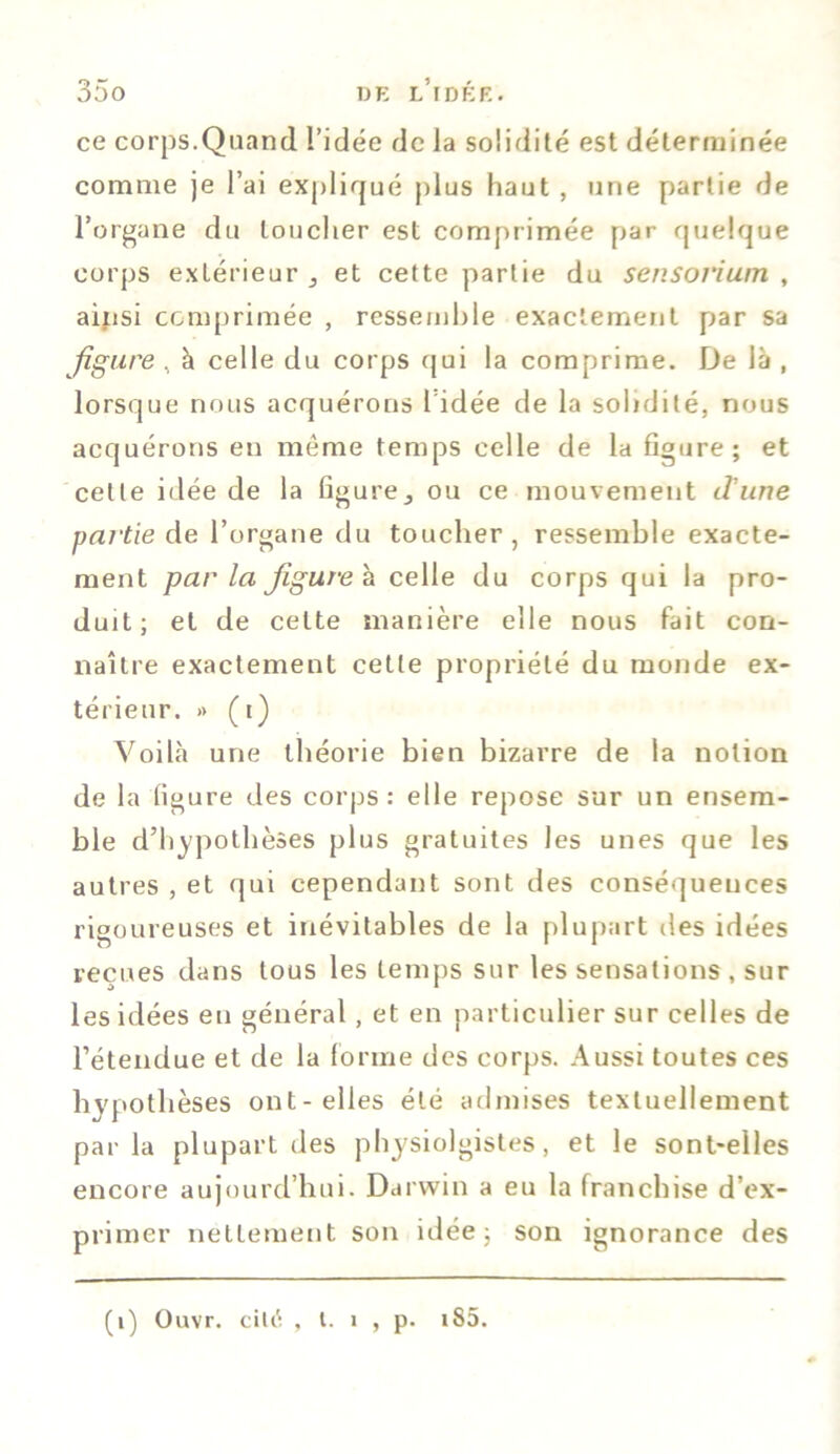 ce corps.Quand l’idée de la solidité est déterminée comme je l’ai expliqué plus haut , une partie de l’organe du loucher est comprimée par quelque corps extérieur 5 et cette partie du sensorium , ainsi comprimée , ressemble exactement par sa figure , à celle du corps qui la comprime. De là , lorsque nous acquérons l'idée de la solidité, nous acquérons en même temps celle de la figure; et cette idée de la figure,, ou ce mouvement d'une partie de l’organe du toucher, ressemble exacte- ment parla figurer celle du corps qui la pro- duit; et de celte manière elle nous fait con- naître exactement cette propriété du monde ex- térieur. >> (t) Voilà une théorie bien bizarre de la notion de la figure des corps: elle repose sur un ensem- ble d’hypothèses plus gratuites les unes que les autres , et qui cependant sont des conséquences rigoureuses et inévitables de la plupart des idées reçues dans tous les temps sur les sensations , sur les idées eu général, et en particulier sur celles de l’étendue et de la forme des corps. Aussi toutes ces hypothèses ont-elles été admises textuellement parla plupart des physiolgistes , et le sont-elles encore aujourd’hui. Darwin a eu la franchise d’ex- primer nettement son idée; son ignorance des