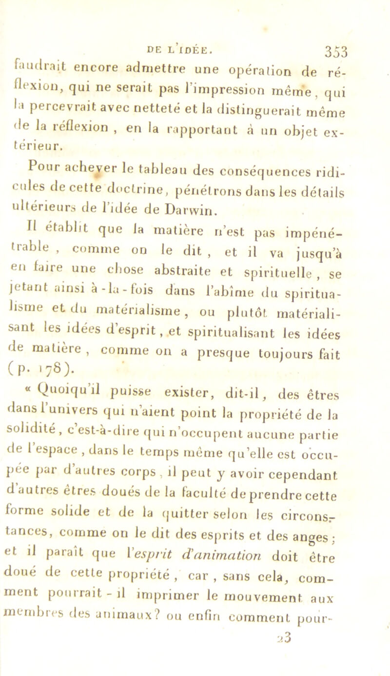 faudrait encore admettre une opération de ré- flexion, qui ne serait pas l’impression même, qui la percevrait avec netteté et la distinguerait même de la réflexion , en la rapportant à un objet ex- térieur. Pour achever le tableau des conséquences ridi- < ides de cette doctrine, pénétrons dans les détails ultérieurs de 1 idée de Darwin. Il établit que la matière n’est pas impéné- trable , comme on le dit , et il va jusqu’à en faire une chose abstraite et spirituelle , se jetant ainsi à-la-fois dans l’abîme du spiritua- lisme et du matérialisme, ou plutôt matériali- sant les idées d’esprit, et spiritualisant les idées de matière , comme on a presque toujours fait (p. 178). «Quoiqu’il puisse exister, dit-il, des êtres dans l’univers qui n’aient point la propriété de la solidité , c est-à-dire qui n’occupent aucune partie de 1 espace , dans le temps même qu’elle est occu- pée par d’autres corps, il peut y avoir cependant d autres êtres doués de la faculté de prendre cette forme solide et de la quitter selon les circons- tances, comme on le dit des esprits et des anges : et il paraît que l'esprit d'animation doit être cloué de cette propriété , car , sans cela, com- ment pourrait-il imprimer le mouvement aux membres des animaux? ou enfin comment pour-