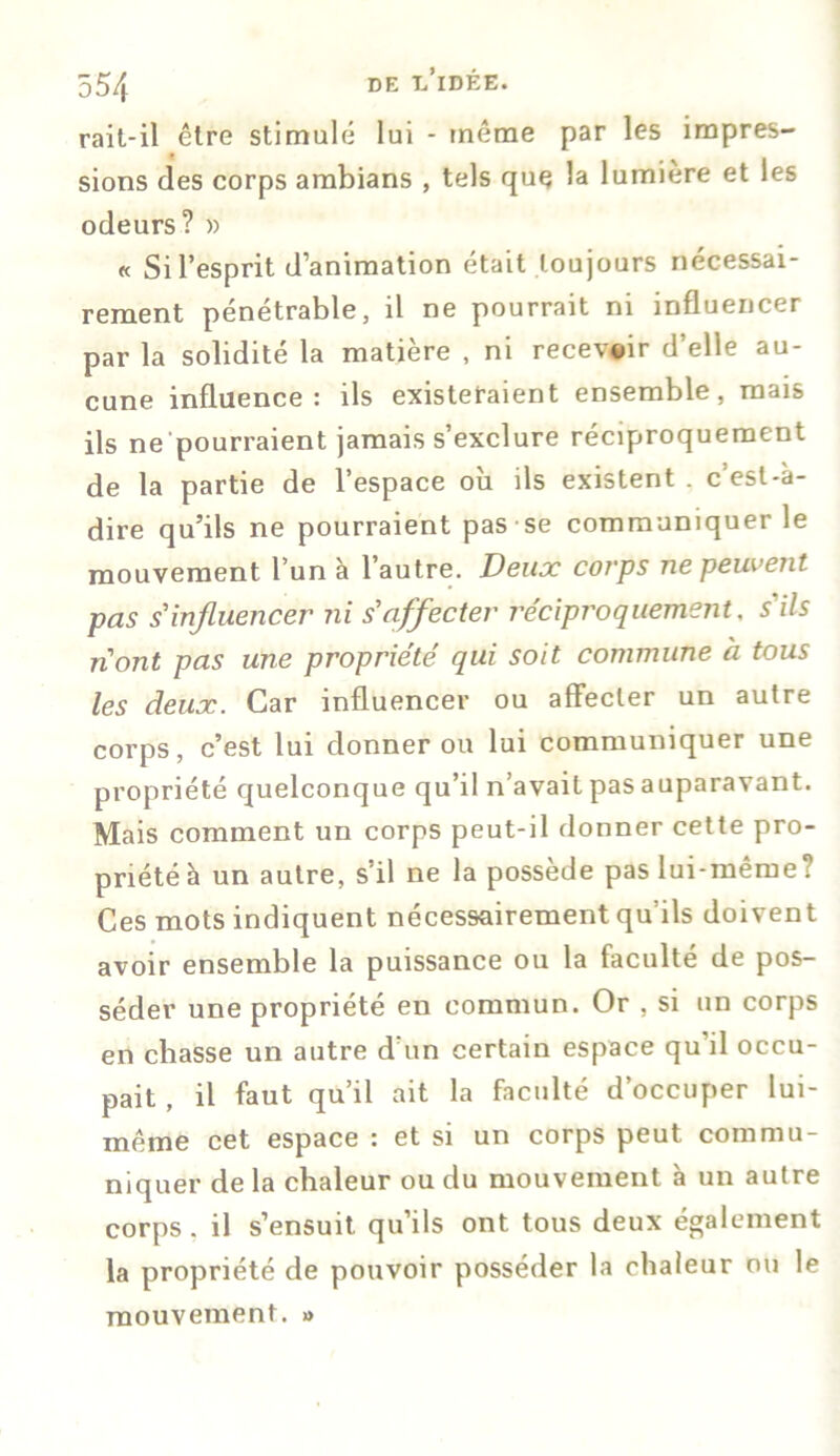 rait-il être stimulé lui - même par les impres- sions des corps ambians , tels que la lumière et les odeurs? » « Si l’esprit d’animation était toujours nécessai- rement pénétrable, il ne pourrait ni influencer par la solidité la matière , ni recevoir d’elle au- cune influence: ils existeraient ensemble, mais ils ne pourraient jamais s’exclure réciproquement de la partie de l’espace où ils existent . c’est-à- dire qu’ils ne pourraient pas se communiquer le mouvement l’un à l’autre. Deux corps ne peuvent pas s'influencer ni s'affecter réciproquement, s'ils n'ont pas une propriété qui soit commune à tous les deux. Car influencer ou affecter un autre corps, c’est lui donner ou lui communiquer une propriété quelconque qu’il n’avait pas auparavant. Mais comment un corps peut-il donner cette pro- priété à un autre, s’il ne la possède pas lui-même? Ces mots indiquent nécessairement qu’ils doivent avoir ensemble la puissance ou la faculté de pos- séder une propriété en commun. Or , si un corps en chasse un autre d un certain espace qu’il occu- pait , il faut qu’il ait la faculté d’occuper lui- même cet espace : et si un corps peut commu- niquer de la chaleur ou du mouvement à un autre corps . il s’ensuit qu’ils ont tous deux également la propriété de pouvoir posséder la chaleur ou le mouvement. »