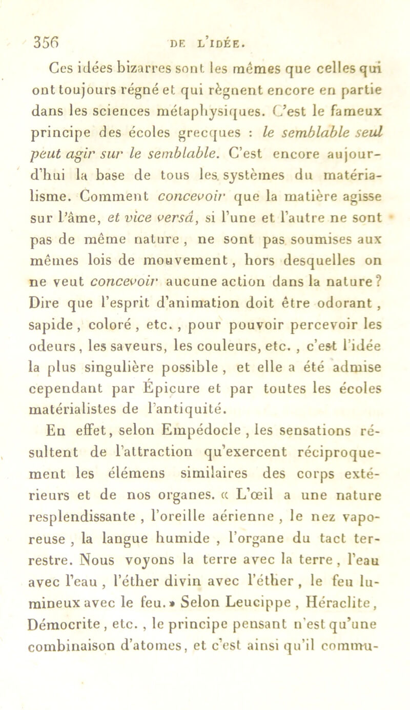 Ces idées bizarres sont les memes que celles qui ont toujours régné et qui régnent encore en partie dans les sciences métaphysiques. C’est le fameux principe des écoles grecques : le semblable seul peut agir sur le semblable. C’est encore aujour- d’hui la base de tous les. systèmes du matéria- lisme. Comment concevoir que la matière agisse sur l’âme, et vice versa, si l’une et l’autre ne sont pas de même nature , ne sont pas soumises aux mêmes lois de mouvement, hors desquelles on ne veut concevoir aucune action dans la nature? Dire que l’esprit d’animation doit être odorant , sapide , coloré, etc., pour pouvoir percevoir les odeurs, les saveurs, les couleurs, etc. , c’est l’idée la plus singulière possible , et elle a été admise cependant par Épicure et par toutes les écoles matérialistes de l’antiquité. En effet, selon Empédocle , les sensations ré- sultent de l’attraction qu’exercent réciproque- ment les élémens similaires des corps exté- rieurs et de nos organes. cc L’œil a une nature resplendissante , l’oreille aérienne , le nez vapo- reuse , la langue humide , l’organe du tact ter- restre. Nous voyons la terre avec la terre , l’eau avec l’eau , l’éther divin avec l’éther , le feu lu- mineux avec le feu.» Selon Leucippe , Héraclite, Démocrite , etc. , le principe pensant n'est qu’une combinaison d’atomes, et c’est ainsi qu’il comtnu-