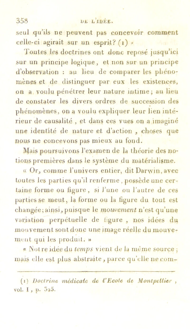 35 8 seul qu'ils ne peuvent pas concevoir comment celle-ci agirait sur un esprit? (1) ■> J outes les doctrines ont donc reposé jusqu'ici sur un principe logique, et non sur un principe d’observation : au lieu de comparer les phéno- mènes et de distinguer par eux les existences, on a voulu pénétrer leur nature intime; au lieu de constater les divers ordres de succession des phénomènes, on a voulu expliquer leur lien inté- rieur de causalité , et dans ces vues on a imaginé une identité de nature et d’action 5 choses que nous ne concevons pas mieux au fond. IVfais poursuivons l’examen de la théorie des no- tions premières dans le système du matérialisme. « Or_, comme l’univers entier, dit Darwin, avec toutes les parties qu’il renferme , possède une cer- taine forme ou figure, si l’une ou l’autre de ces parties se meut, la forme ou la ligure du tout est changée; ainsi,, puisque le mouvement n’est qu’une variation perpétuelle de ligure , nos idées du mouvement sont donc une image réelle du mouve- ment qui les produit. » « Not re idée du temps vient de la même source ; mais elle est plus abstraite 3 parce qu’elle 11e eom- (1) Doctrine, médicale de l’Ecole de Montpellier , vol. I , u. 5a5.