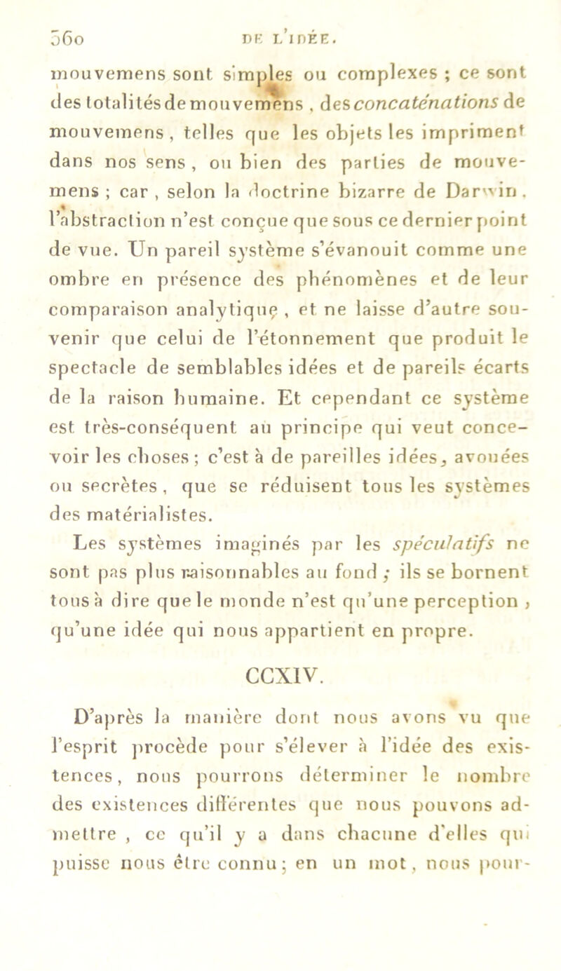 mouvemens sont simples ou complexes ; ce sont des totalités de mou venrens , des concaténations de mouvemens, telles que les objets les impriment dans nos sens , ou bien des parties de mouve- mens ; car , selon la doctrine bizarre de Darwin, l’abstraction n’est conçue que sous ce dernier point de vue. Un pareil système s’évanouit comme une ombre en présence des phénomènes et de leur comparaison analytiquç , et ne laisse d’autre sou- venir que celui de l’étonnement que produit le spectacle de semblables idées et de pareils écarts de la raison humaine. Et cependant ce système est très-conséquent au principe qui veut conce- voir les choses; c’est à de pareilles idées, avouées ou secrètes, que se réduisent tous les systèmes des matérialistes. Les systèmes imaginés par les spéculatifs ne sont pas plus raisonnables au fond ; ils se bornent tous à dire que le monde n’est qu’une perception , qu’une idée qui nous appartient en propre. eexiv. D’après la manière dont nous avons vu que l’esprit procède pour s’élever cà l’idée des exis- tences, nous pourrons déterminer le nombre des existences différentes que nous pouvons ad- mettre , ce qu’il y a dans chacune d'elles qui puisse nous être connu; en un mot, nous pour-