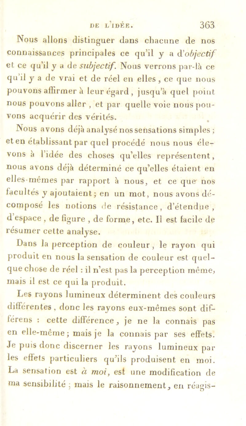 Nous allons distinguer dans chacune de nos connaissances principales ce qu’il y a d'objectif et ce qu’il y a de subjectif. Nous verrons par-là ce qu’il y a de vrai et de réel en elles, ce que nous pouvons affirmer à leur égard, jusqu’à quel point nous pouvons aller , et par quelle voie nous pou- vons acquérir des vérités. Nous avons déjà analysé nos sensations simples; et en établissant par quel procédé nous nous éle- vons à l’idée des choses qu’elles représentent, nous avons déjà déterminé ce qu’elles étaient en elles-mêmes par rapport à nous, et ce que nos facultés y ajoutaient ; en un mot, nous avons dé- composé les notions de résistance, d’étendue, d espace , de figure , de forme, etc. Il est facile de résumer cette analyse. Dans la perception de couleur, le rayon qui produit en nous la sensation de couleur est quel- que chose de réel : il n’est pas la perception même, mais il est ce qui la produit. Les rayons lumineux déterminent des couleurs différentes , donc les rayons eux-mêmes sont dif- fère ns : cette différence, je ne la connais pas en elle-même ; mais je la connais par ses effets. Je puis donc discerner les rayons lumineux par les effets particuliers qu’ils produisent en moi. La sensation est à moi, esf une modification de ma sensibilité : mais le raisonnement, en réagis-