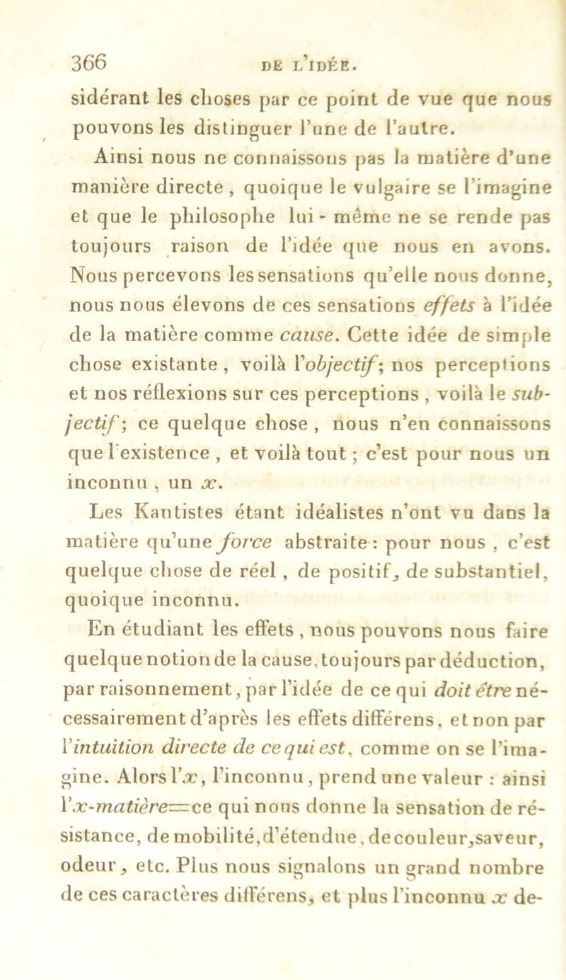 sidérant les choses par ce point de vue que nous pouvons les distinguer l’une de l’autre. Ainsi nous ne connaissons pas la matière d’une manière directe , quoique le vulgaire se l’imagine et que le philosophe lui - même ne se rende pas toujours raison de l’idée que nous en avons. Nous percevons les sensations qu’elle nous donne, nous nous élevons de ces sensations effets à l’idée de la matière comme cause. Cette idée de simple chose existante, voilà Y objectif', nos perceptions et nos réflexions sur ces perceptions , voilà le sub- jectif; ce quelque chose, nous n’en connaissons que l’existence , et voilà tout ; c’est pour nous un inconnu, un x. Les Kantistes étant idéalistes n’ont vu dans la matière qu’une force abstraite : pour nous , c’est quelque chose de réel , de positif, de substantiel, quoique inconnu. En étudiant les effets , nous pouvons nous faire quelque notion de la cause, toujours par déduction, par raisonnement, par l’idée de ce qui doit être né- cessairement d’après les effets différens, et non par l’intuition directe de ce qui est, comme on se l’ima- gine. Alors l\r, l’inconnu , prend une valeur : ainsi Yx-matière=ce qui nous donne la sensation de ré- sistance, de mobilité,d’étendue, decouleur,saveur, odeur , etc. Plus nous signalons un grand nombre de ces caractères différens, et plus l’inconnu x de-