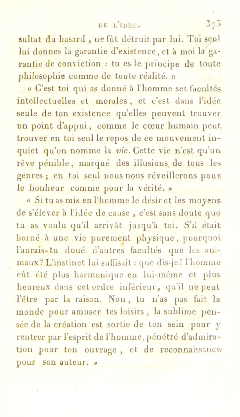 sullat du hasard 3 ne fût détruit par lui. Toi senl lui donnes la garantie d’existence, et à moi là ga- rantie de con\iction : tu es le principe de toute philosophie comme de toute réalité. » « C’est toi qui as donné à l’homme ses facultés intellectuelles et morales, et c’est dans l’idée seule de ton existence qu’elles peuvent trouver un point d’appui, comme le cœur humain peut trouver en toi seul le repos de ce mouvement in- quiet qu’on nomme la vie. Cette vie n’est qu’un, rêve pénible, marqué des illusions de tous les genres; en toi seul nous nous réveillerons pour le bonheur comme pour la vérité. » « Si tuas mis en l’homme le désir et les moyens de s’élever à l’idée de cause ^ c’est sans doute que tu as voulu qu’d arrivât jusqu’à toi. S’il était borné à une vie purement physique, pourquoi l’aurais-tu doué d’autres facultés que les ani- maux? L’instinct lui suffisait : que dis-je? l’homme eût été plus harmonique en lui-même et plus heureux dans cet ordre inférieur3 qu’il ne peut l’être par la raison. Non , lu n’as pas fait le monde pour amuser les loisirs , la sublime pen- sée de la création est sortie de ton sein pour y rentrer par l’esprit de l’homme, pénétré d’admira- tion pour ton ouvrage , et de reconnaissances pour son auteur. »