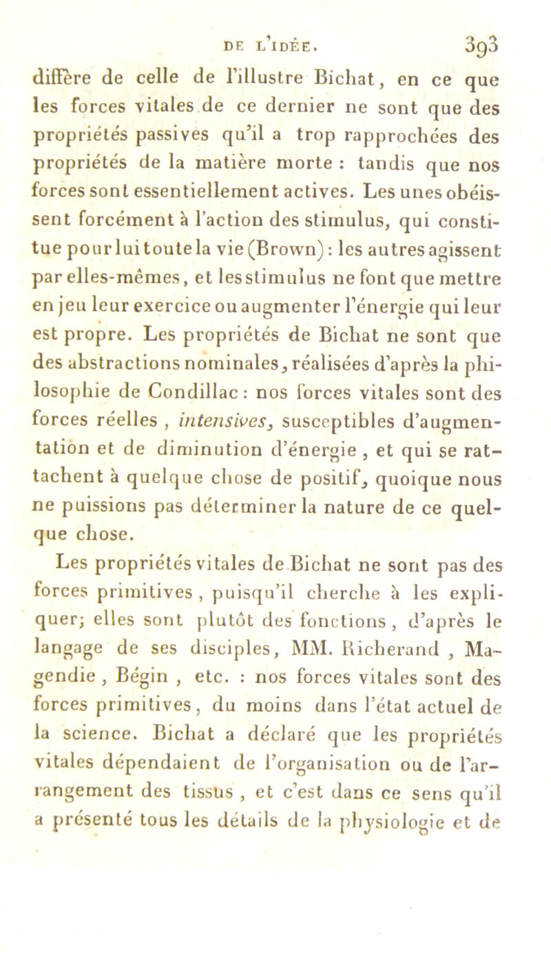 diffère de celle de l’illustre Bichat, en ce que les forces -vitales de ce dernier ne sont que des propriétés passives qu’il a trop rapprochées des propriétés de la matière morte : tandis que nos forces sont essentiellement actives. Les unes obéis- sent forcément à l’action des stimulus, qui consti- tue pourluitoutela vie (Brown) : les autres agissent par elles-mêmes, et lesslimulus ne font que mettre en jeu leur exercice ou augmenter l’énergie qui leur est propre. Les propriétés de Bichat ne sont que des abstractions nominales, réalisées d’après la phi- losophie de Condillac: nos forces vitales sont des forces réelles , intensives, susceptibles d’augmen- tation et de diminution d’énergie , et qui se rat- tachent à quelque chose de positif, quoique nous ne puissions pas déterminer la nature de ce quel- que chose. Les propriétés vitales de Bichat ne sont pas des forces primitives , puisqu’il cherche à les expli- quer; elles sont plutôt des fonctions , d’après le langage de ses disciples, MM. Richerand , Ma- gendie , Bégin , etc. : nos forces vitales sont des forces primitives, du moins dans l’état actuel de la science. Bichat a déclaré que les propriétés vitales dépendaient de l’organisation ou de l’ar- rangement des tissus , et c’est dans ce sens qu’il a présenté tous les détails de la physiologie et de