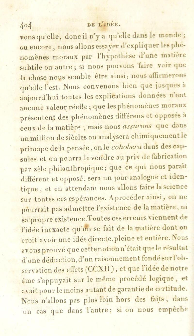 4<>4 de l’idée. vons qu’elle, donc il n’y a qu’elle dans le monde; ou encore, nous allons essayer d’expliquer les phé- nomènes moraux par l’hypothèse d’une matière subtile ou autre ; si nous pouvons faire voir que la chose nous semble être ainsi, nous affirmerons qu’elle l’est. Nous convenons bien que jusques à aujourd’hui toutes les explications données n ont aucune valeur réelle ; que les phénomènes moraux présentent des phénomènes différens et opposés a ceux de la matière ; mais nous assurons que dans un million de siècles on analysera chimiquement le principe de la pensée, on le cohobera dans des cap- sules et on pourra le vendre au prix de fabrication par zèle philanthropique; que ce qui nous parait différent et opposé, sera un jour analogue et iden- tique , et en attendant nous allons faire la science sur toutes ces espérances. A procéder ainsi, on ne pourrait pas admettre l’existence de la matière, ni sa propre existence.Toutes ces erreurs viennent de l’idée inexacte qu'o^i se fait de la matière dont on croit avoir une idée directe.pleine et entière. Nous avons prouve que cette notion n était qucle résulta t d’une déduction,d’un raisonnement fondé sur l’ob- servation des effets (CCXII) , et que l'idée de notre à me s’appuyait sur le même procédé logique, et avait pour le moins autant de garantie de certitude. Nous n’allons pas plus loin hors des fai,ts , dans