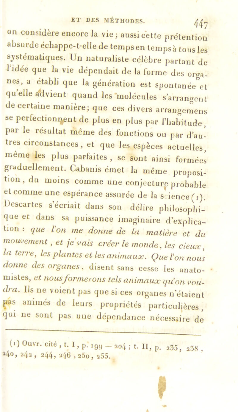 on considère encore la vie ; aussi cette prétention absurde échappe-t-elle de temps en ternpsà tous les systématiques. Un naturaliste célèbre partant de 1 idée que la vie dépendait de la forme des orga- nes, a établi que la génération est spontanée et qu’elle Advient quand les molécules s’arrangent de certaine manière; que ces divers arrangemens se perfectionnent de plus en plus par l’habitude, par le résultat même des fonctions ou par d’au- tres circonstances, et que les espèces actuelles, même les plus parfaites , se sont ainsi formées graduellement. Cabanis émet la même proposi- tion , du moins comme une conjecture probable et comme une espérance assurée de la science (i). Descartes s’écriait dans son délire philosophi- que et dans sa puissance imaginaire d’explica- tiou : que Ion me donne de la matière et du mouvement, et je vais créer le monde, les deux, la terre, les plantes et les animaux. Que l'on nous donne des organes, disent sans cesse les anato- mistes, et nousjormeions tels animaux quon vou- dra. Ils ne voient pas que si ces organes n’étaient fias animés de leurs propriétés particulières, qui ne sont pas une dépendance nécessaire de (0 °uvr. cité , t. I, p. i9!) _ a04 . t. Il, p. 235, a38 24°> 242> 244? 246.2ôo , 255.