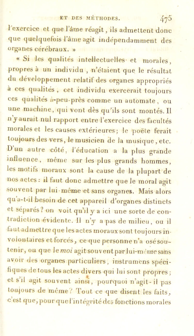 1 exercice et que 1 âme réagit, ils admettent donc que quelquefois i ame agit indépendamment des organes cérébraux. » « Si les qualités intellectuelles et morales, propres à un individu , n’étaient que le résultat du développement relatif des organes appropriés à ces qualités , cet individu exercerait toujours ces qualités à-peu-près comme un automate, ou une machine, qui vont dès qu’ils sont montés. Il n y aurait nul rapport entre l’exercice des facultés morales et les causes extérieures ; le poète ferait toujours des vers, le musicien de la musique, etc. D un autre coté, l’éducation a la plus grande influence, même sur les plus grands hommes, les motifs moraux sont la cause de la plupart de nos actes : il faut donc admettre que le moral agit souvent par lui même et sans organes. Mais alors qu a-t-il besoin de cet appareil d’organes distincts et séparés ? on voit qu’il y a ici une sorte de con- tradiction évidente. Il n’y a pas de milieu, ou il faut admettre que les actes moraux sont toujours in- volontaires et forcés, ce que personne n’a osésou- tenir, ou que \emoi agitsouvent par lui-mème sans avoir des organes particuliers, instrumens spéci- fiques de tous les actes divers qui lui sont propres ; etsil agit souvent ainsi, pourquoi n’agit-il pas toujours de même? Tout ce que disent les faits, c est que, pour que 1 intégrité des fonctions morales