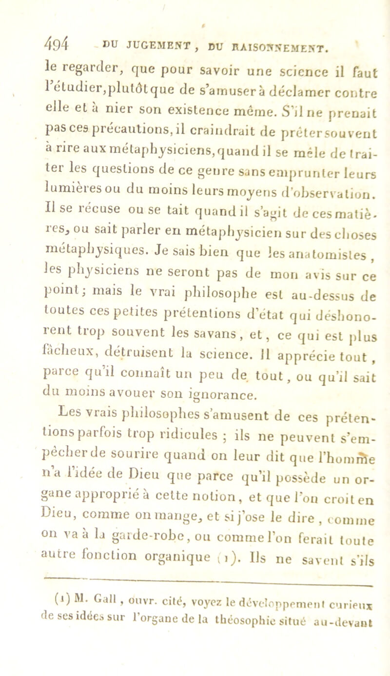 le regarder, que pour savoir une science il faut 1 étudier,plutôt que de s’amusera déclamer contre elle et à nier son existence même. S'il ne prenait pas ces précautions, il craindrait de prêtersouvent a rire aux métaphysiciens,quand il se mêle de trai- ter les questions de ce genre sans emprunter leurs lumières ou du moins leurs moyens d’observation, lise îécuse ou se tait quand il s’agit de ces matiè- res., ou sait parler en métaphysicien sur des choses métaphysiques. Je sais bien que les anatomistes , les physiciens ne seront pas de mon avis sur ce point; mais le vrai philosophe est au-dessus de toutes ces petites prétentions d’état qui déshono- rent trop souvent les savans, et, ce qui est plus fâcheux, détruisent la science. 11 apprécie tout , parce qu’il connaît un peu de tout, ou qu’il sait du moins avouer son ignorance. Les vrais philosophes s’amusent de ces préten- tions parfois trop ridicules ; ils ne peuvent s’em- pêcher de sourire quand on leur dit que l’homme n’a l’idée de Dieu que parce qu’il possède un or- gane approprié à cette notion, et que l’on croit en Dieu, comme on mange, et si j’ose le dire , comme on va à la garde-robe, ou comme l’on ferait toute autre fonction organique (i). Us ne savent s’ils (i) M. Gall, ouvr. cité, voyez le développement curieux de ses idées sur 1 organe de la théosophic situé au-devant