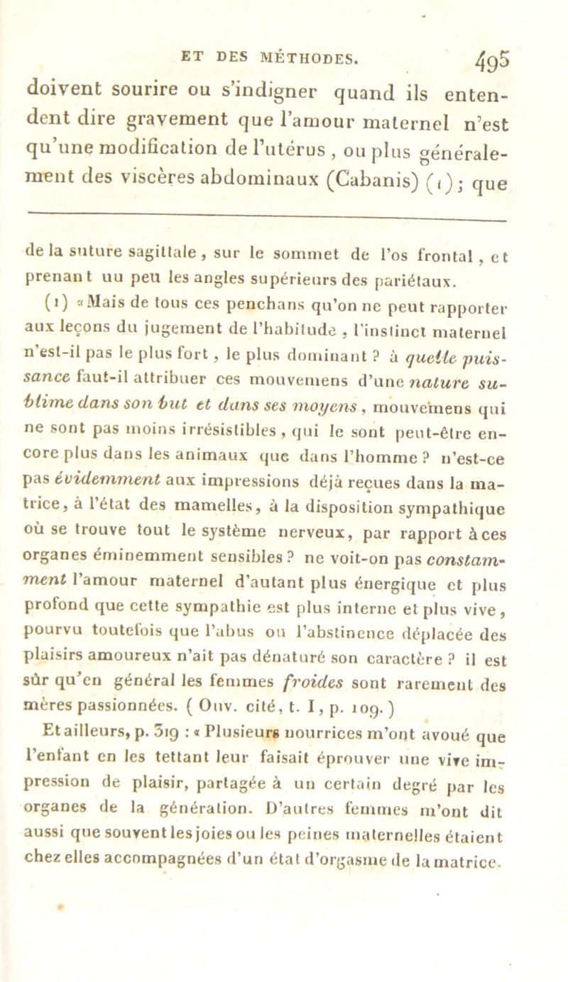 doivent sourire ou s’indigner quand ils enten- dent dire gravement que l’amour maternel n’est qu’une modification de l’utérus , ou plus générale- ment des viscères abdominaux (Cabanis) (1); que de la suture sagittale , sur le sommet de l’os frontal, et prenant uu peu les angles supérieurs des pariétaux. (1) » Mais de tous ces penchans qu’on ne peut rapporter aux leçons du jugement de l’habitude . l'instinct maternel n’esl-il pas le plus fort, le plus dominant ? à quelle puis- sance faut-il attribuer ces mouvemens d’une nature su- blime clans son but et clans ses moyens, mouvemens qui ne sont pas moins irrésistibles , qui le sont peut-être en- core plus dans les animaux que dans l’homme? n’est-ce pas évidemment aux impressions déjà reçues dans la ma- trice, à l’état des mamelles, à la disposition sympathique où se trouve tout le système nerveux, par rapport à ces organes éminemment sensibles ? ne voit-on pas constam- ment l’amour maternel d’autant plus énergique et plus profond que cette sympathie est plus interne et plus vive , pourvu toutefois que l’abus ou l’abstinence déplacée des plaisirs amoureux n’ait pas dénaturé son caractère ? il est sûr qu’en général les femmes froides sont rarement des mères passionnées. ( Ouv. cité, t. I, p. 109. ) Et ailleurs, p. 3ig : * Plusieurs nourrices m’ont avoué que l’enfant en les tettant leur faisait éprouver une vive im- pression de plaisir, partagée à un certain degré par les organes de la génération. D’autres femmes m’ont dit aussi que souvent les joies ou les peines maternelles étaient chez elles accompagnées d’un état d’orgasme de la matrice.