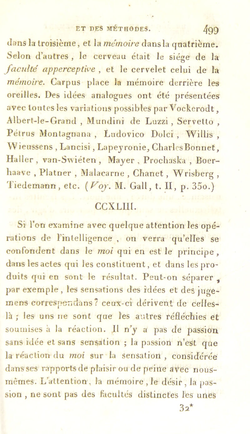 dans la troisième, et la mémoire dans la quatrième. Selon d’autres , le cerveau était le siése de la u faculté apperceptWe , et le cervelet celui de la mémoire. Carpus place la mémoire derrière les oreilles. Des idées analogues ont été présentées avec toutes les variations possibles par Vockerodt, Albert-le-Grand , M undini de Luzzi, Servetlo , Pétrus Montagnana , Ludovico Dolci , Willis , \V ieussens , Lancisi, Lapeyronie, CharlesBonnet, Haller , van-Swiéten , Mayer , Prochaska , Boer- haave , Plâtrier , Malacarne , Chanet, Wrisberg , Tiedemann, etc. ( Voj. M. Gall, t. II, p. 35o.) CCXLIII. Si l’on examine avec quelque attention les opé- rations de l’inlelligence , on verra qu’elles se confondent dans le moi qui en est le principe, dans les actes qui les constituent, et dans les pro- duits qui en sont le résultat. Peut-on séparer , par exemple, les sensations des idées et des juge- mens corresper,uans ? ceux-ci dérivent de celles- là ; les uns ne sont que les autres réfléchies et soumises à la réaction. Il n’y a pas de passion sans idée et sans sensation ; la passion n’est que la réaction du moi sur la sensation , considérée dansses rapports de plaisir ou de peine avec nous- mêmes. L’attention, la mémoire, le désir, la pas- sion , ne sont pas des facultés distinctes les unes 32*