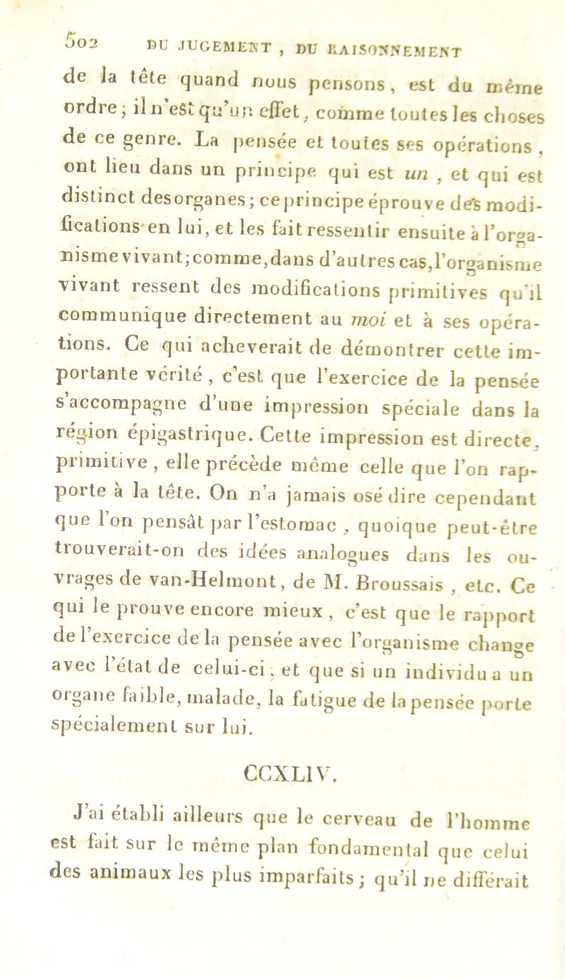 nt JUGEMERT , DU RAISONNEMENT de la tête quand nous pensons, est du même ordre ; il n eSi qu un effet, comme toutes les choses de ce genre. La pensée et toutes ses opérations , ont lieu dans un principe qui est un , et qui est distinct desorganes; ceprincipeéprouve de*s modi- fications en lui, et les fait ressentir ensuite à l'orga- nisme vivant; comme,dans d’au 1res casff’organisme vivant ressent des modifications primitives qu il communique directement au moi et à ses opéra- tions. Ce qui achèverait de démontrer cette im- pôt tante vérité , c est que 1 exercice de la pensée s accompagne d’une impression spéciale dans la région épigastrique. Cette impression est directe, primitive, elle précède même celle que l’on rap- porte à la tête. On n’a jamais osé dire cependant que 1 on pensât par l’estomac , quoique peut-être tiouveruit-on des idées analogues dans les ou- vrages de van-Helmont, de M. Broussais , etc. Ce qui le prouve encore mieux, c’est que le rapport de 1 exercice delà pensée avec l’organisme change avec 1 état de celui-ci, et que si un individu a un oigane faible, malade, la fatigue de la pensée porte spécialement sur lui. CCXL1V. J’ai établi ailleurs que le cerveau de l’homme est fait sur le même plan fondamental que celui des animaux les plus imparfaits; qu’il ne différait