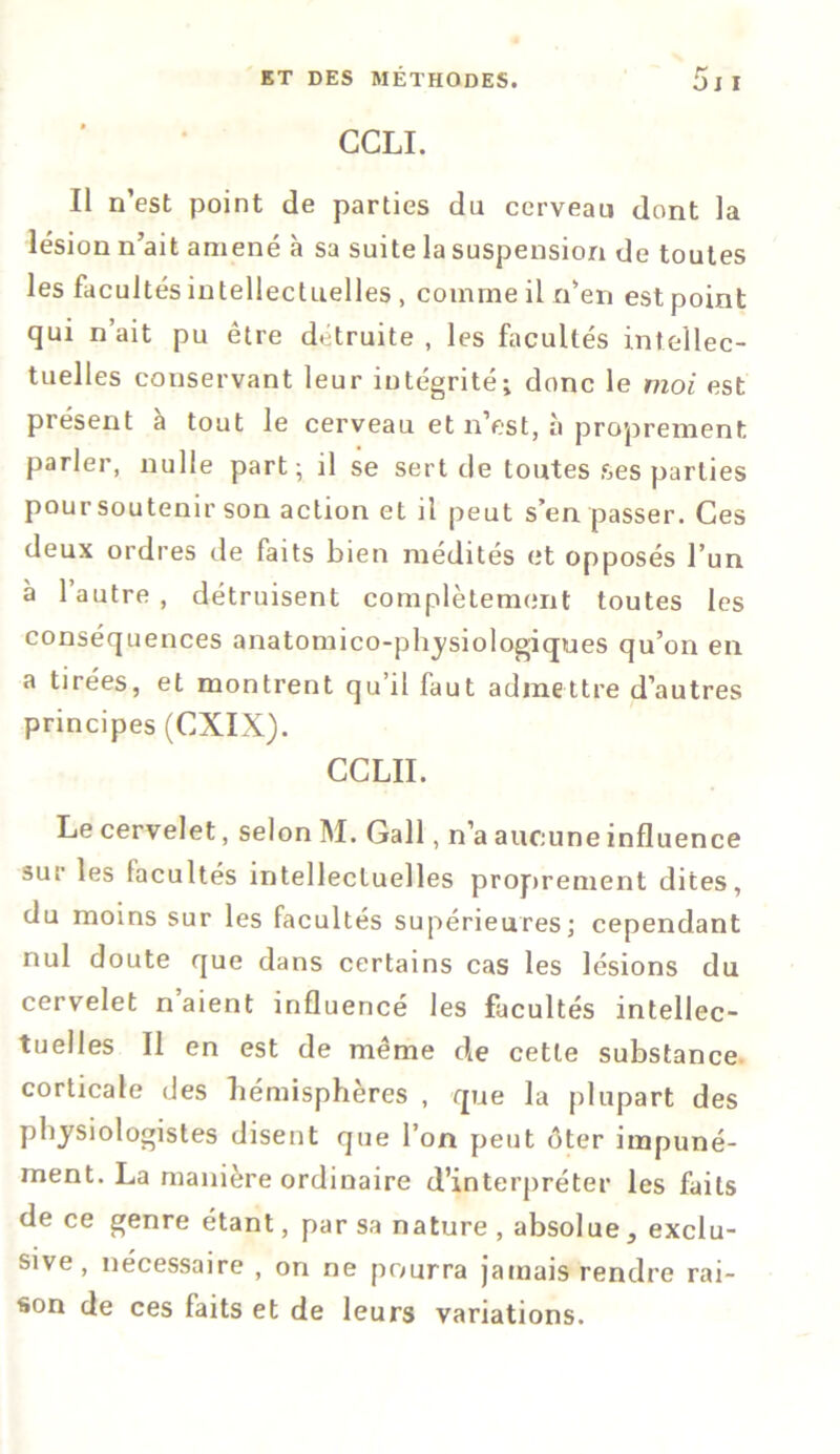 CCLI. Il n’est point de parties du cerveau dont la lésion n’ait amené à sa suite la suspension de toutes les facultés intellectuelles , comme il n’en est point qui n’ait pu être détruite , les facultés intellec- tuelles conservant leur intégrité ; donc le moi est présent à tout le cerveau et n’est, à proprement parler, nulle part; il se sert de toutes ses parties pour soutenir son action et il peut s’en passer. Ces deux ordres de faits bien médités et opposés l’un à l’autre , détruisent complètement toutes les conséquences anatomico-physiologiques qu’on en a tirées, et montrent qu’il faut admettre d’autres principes (CXIX). CCLII. Le cervelet, selon M. Gall, n’a aucune influence sur les facultés intellectuelles proprement dites, du moins sur les facultés supérieures; cependant nul doute que dans certains cas les lésions du cervelet n aient influencé les facultés intellec- tuelles Il en est de même cle cette substance corticale des hémisphères , que la plupart des physiologistes disent que l’on peut ôter impuné- ment. La manière ordinaire d’interpréter les faits de ce genre étant, par sa nature , absolue, exclu- sive , nécessaire , on ne pourra jamais rendre rai- son de ces faits et de leurs variations.