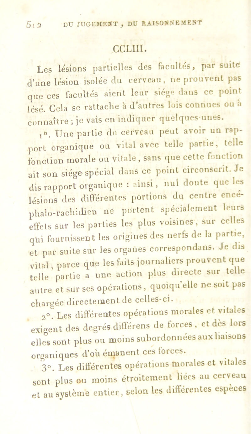 CCLIII. Les lésions partielles des facultés^ par suue d’une lésion isolée du cerveau, ne prouvent pas que ces facultés aient leur sié<^ dans ce point lésé. Cela se rattache à d’autres lois connues ou à connaître ; je vais en indiquer quelques-unes. Une partie du cerveau peut avoir un rap- port organique ou vital avec telle partie, telle fonction morale ou vitale , sans que cette fonction ait son siège spécial dans ce point circonscrit. Je dis rapport organique : ainsi, nul doute que les lésions des différentes portions du centre encé- p,halo-rachidien ne portent spécialement leurs effets sur les parties les plus voisines, sur celles qui fournissent les origines des nerfs de la partie, et par suite sur les organes correspondans. Je dis vital, parce que les faits journaliers prouvent que telle partie a une action plus directe sur telle autre et sur ses opérations, quoiqu’elle ne soit pas chargée directement de celles-ci. 2°. Les differentes opérations morales et vitale:» exigent des degrés différens de forces, et dès lors elles sont plus ou moins subordonnées aux liaisons organiques d’où émanent ces forces. 3°. Les différentes opérations morales et \ itales sont plus ou moins étroitement liées au cerveau et au système entier, selon les différentes especes