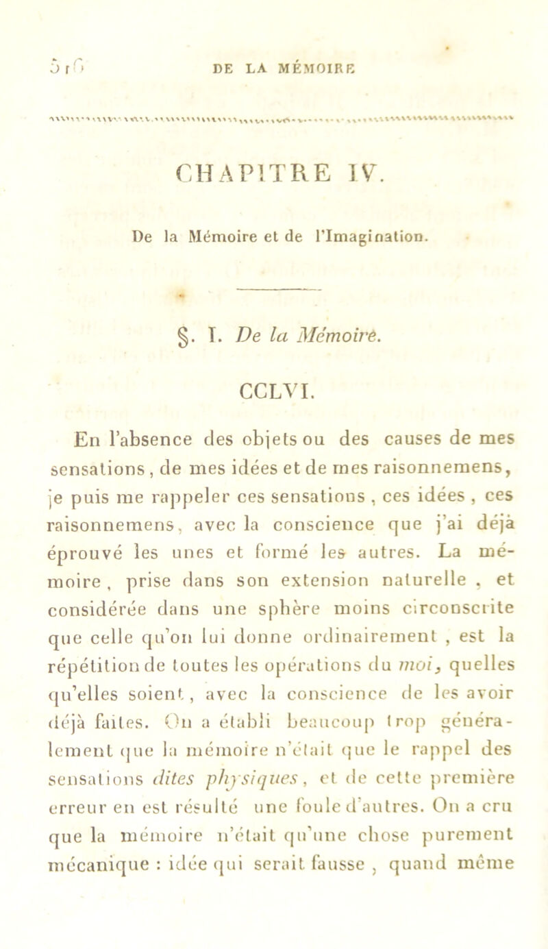 uwm» v*\% CHAPITRE IV. De la Mémoire et de l’Imagination. §. T. De la Mémoire. CCLVI. En l’absence des objets ou des causes de mes sensations , de mes idées et de mes raisonnemens, je puis me rappeler ces sensations , ces idées , ces raisonnemens, avec la conscience que j’ai déjà éprouvé les unes et formé les autres. La mé- moire , prise dans son extension naturelle , et considérée dans une spbère moins circonscrite que celle qu’on lui donne ordinairement , est la répétition de toutes les opérations du moi, quelles qu’elles soient, avec la conscience de les avoir déjà faites. On a établi beaucoup trop généra- lement que la mémoire n’était que le rappel des sensations dites physiques, et de celte première erreur en est résulté une foule d autres. On a cru que la mémoire n’était qu’une chose purement mécanique : idée qui serait fausse , quand même