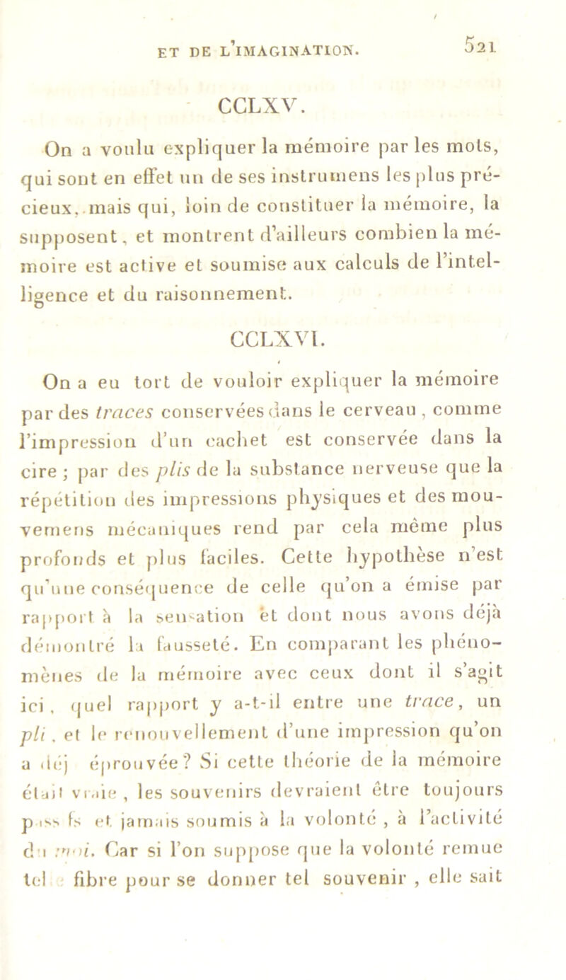 CCLXV. On a voulu expliquer la mémoire parles mois, qui sont en effet un de ses instruinens les plus pré- cieux, mais qui, loin de constituer la mémoire, la supposent, et montrent d’ailleurs combien la mé- moire est active et soumise aux calculs de l’intel- ligence et du raisonnement. CCLXVl. On a eu tort de vouloir expliquer la mémoire par des traces conservées dans le cerveau, comme l’impression d’un cachet est conservée dans la cire ; par des plis de la substance nerveuse que la répétition des impressions physiques et des mou- vemens mécaniques rend par cela même plus profonds et plus faciles. Cette hypothèse n est qu’une conséquence de celle qu’on a émise par rapport à la sensation et dont nous avons déjà démontré la fausseté. En comparant les phéno- mènes de la mémoire avec ceux dont il s’agit ici. quel rapport y a-t-il entre une trace, un pli. et le renouvellement d’une impression qu on a déj éprouvée? Si cette théorie de la mémoire était vraie , les souvenirs devraient être toujours p is> fs et jamais soumis à la volonté , à l’activité du noi. Car si l’on suppose que la volonté remue tel fibre pour se donner tel souvenir , elle sait